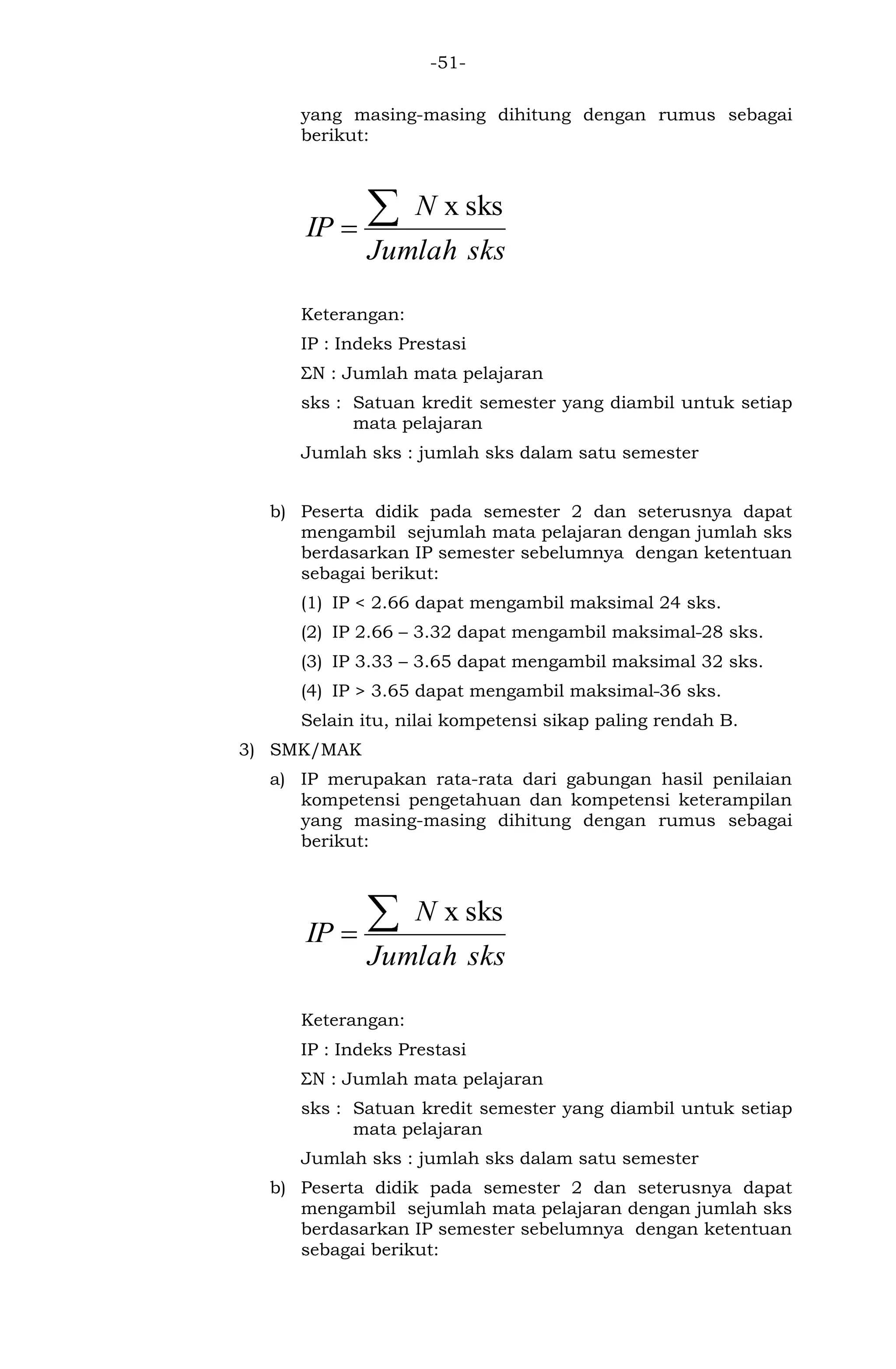 -51- 
yang masing-masing dihitung dengan rumus sebagai 
berikut: 
Jumlah sks 
N 
IP 
x sks 
Keterangan: 
IP : Indeks Prestasi 
ΣN : Jumlah mata pelajaran 
sks : Satuan kredit semester yang diambil untuk setiap 
mata pelajaran 
Jumlah sks : jumlah sks dalam satu semester 
b) Peserta didik pada semester 2 dan seterusnya dapat 
mengambil sejumlah mata pelajaran dengan jumlah sks 
berdasarkan IP semester sebelumnya dengan ketentuan 
sebagai berikut: 
(1) IP < 2.66 dapat mengambil maksimal 24 sks. 
(2) IP 2.66 – 3.32 dapat mengambil maksimal 28 sks. 
(3) IP 3.33 – 3.65 dapat mengambil maksimal 32 sks. 
(4) IP > 3.65 dapat mengambil maksimal 36 sks. 
Selain itu, nilai kompetensi sikap paling rendah B. 
3) SMK/MAK 
a) IP merupakan rata-rata dari gabungan hasil penilaian 
kompetensi pengetahuan dan kompetensi keterampilan 
yang masing-masing dihitung dengan rumus sebagai 
berikut: 
Jumlah sks 
N 
IP 
x sks 
Keterangan: 
IP : Indeks Prestasi 
ΣN : Jumlah mata pelajaran 
sks : Satuan kredit semester yang diambil untuk setiap 
mata pelajaran 
Jumlah sks : jumlah sks dalam satu semester 
b) Peserta didik pada semester 2 dan seterusnya dapat 
mengambil sejumlah mata pelajaran dengan jumlah sks 
berdasarkan IP semester sebelumnya dengan ketentuan 
sebagai berikut: 
 