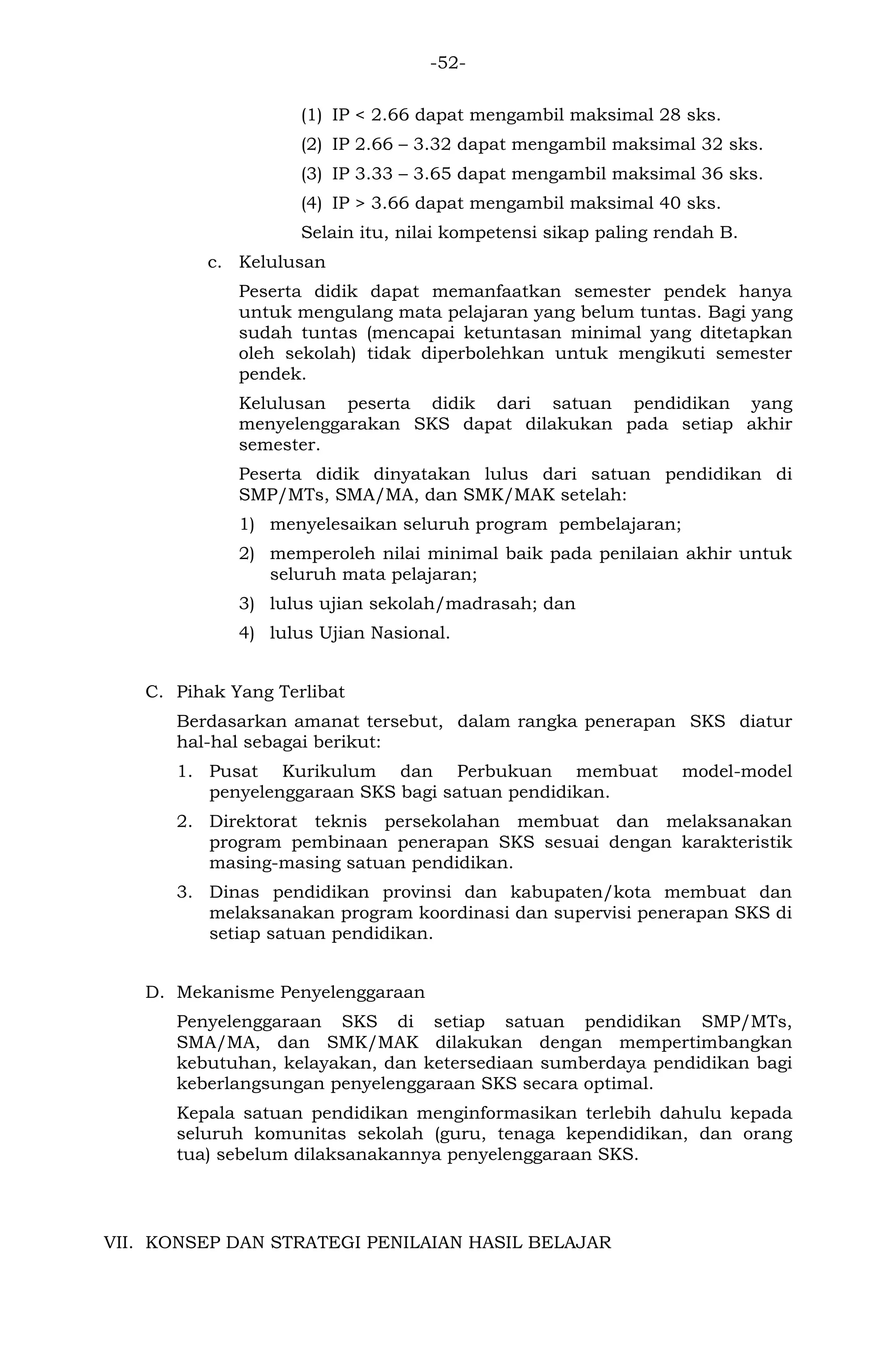 -52- 
(1) IP < 2.66 dapat mengambil maksimal 28 sks. 
(2) IP 2.66 – 3.32 dapat mengambil maksimal 32 sks. 
(3) IP 3.33 – 3.65 dapat mengambil maksimal 36 sks. 
(4) IP > 3.66 dapat mengambil maksimal 40 sks. 
Selain itu, nilai kompetensi sikap paling rendah B. 
c. Kelulusan 
Peserta didik dapat memanfaatkan semester pendek hanya untuk mengulang mata pelajaran yang belum tuntas. Bagi yang sudah tuntas (mencapai ketuntasan minimal yang ditetapkan oleh sekolah) tidak diperbolehkan untuk mengikuti semester pendek. 
Kelulusan peserta didik dari satuan pendidikan yang menyelenggarakan SKS dapat dilakukan pada setiap akhir semester. 
Peserta didik dinyatakan lulus dari satuan pendidikan di SMP/MTs, SMA/MA, dan SMK/MAK setelah: 
1) menyelesaikan seluruh program pembelajaran; 
2) memperoleh nilai minimal baik pada penilaian akhir untuk seluruh mata pelajaran; 
3) lulus ujian sekolah/madrasah; dan 
4) lulus Ujian Nasional. 
C. Pihak Yang Terlibat 
Berdasarkan amanat tersebut, dalam rangka penerapan SKS diatur hal-hal sebagai berikut: 
1. Pusat Kurikulum dan Perbukuan membuat model-model penyelenggaraan SKS bagi satuan pendidikan. 
2. Direktorat teknis persekolahan membuat dan melaksanakan program pembinaan penerapan SKS sesuai dengan karakteristik masing-masing satuan pendidikan. 
3. Dinas pendidikan provinsi dan kabupaten/kota membuat dan melaksanakan program koordinasi dan supervisi penerapan SKS di setiap satuan pendidikan. 
D. Mekanisme Penyelenggaraan 
Penyelenggaraan SKS di setiap satuan pendidikan SMP/MTs, SMA/MA, dan SMK/MAK dilakukan dengan mempertimbangkan kebutuhan, kelayakan, dan ketersediaan sumberdaya pendidikan bagi keberlangsungan penyelenggaraan SKS secara optimal. 
Kepala satuan pendidikan menginformasikan terlebih dahulu kepada seluruh komunitas sekolah (guru, tenaga kependidikan, dan orang tua) sebelum dilaksanakannya penyelenggaraan SKS. 
VII. KONSEP DAN STRATEGI PENILAIAN HASIL BELAJAR  