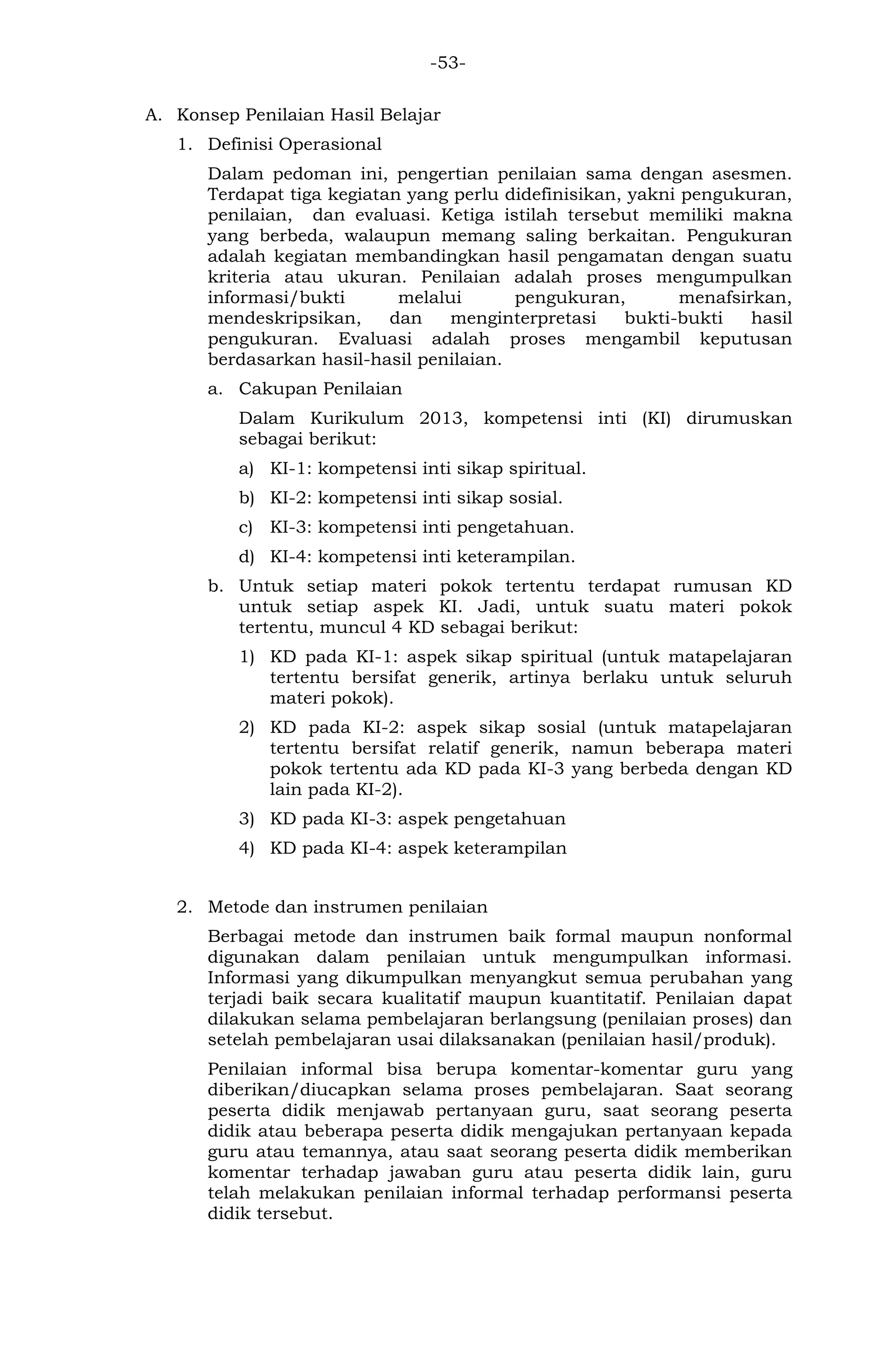 -53- 
A. Konsep Penilaian Hasil Belajar 
1. Definisi Operasional 
Dalam pedoman ini, pengertian penilaian sama dengan asesmen. Terdapat tiga kegiatan yang perlu didefinisikan, yakni pengukuran, penilaian, dan evaluasi. Ketiga istilah tersebut memiliki makna yang berbeda, walaupun memang saling berkaitan. Pengukuran adalah kegiatan membandingkan hasil pengamatan dengan suatu kriteria atau ukuran. Penilaian adalah proses mengumpulkan informasi/bukti melalui pengukuran, menafsirkan, mendeskripsikan, dan menginterpretasi bukti-bukti hasil pengukuran. Evaluasi adalah proses mengambil keputusan berdasarkan hasil-hasil penilaian. 
a. Cakupan Penilaian 
Dalam Kurikulum 2013, kompetensi inti (KI) dirumuskan sebagai berikut: 
a) KI-1: kompetensi inti sikap spiritual. 
b) KI-2: kompetensi inti sikap sosial. 
c) KI-3: kompetensi inti pengetahuan. 
d) KI-4: kompetensi inti keterampilan. 
b. Untuk setiap materi pokok tertentu terdapat rumusan KD untuk setiap aspek KI. Jadi, untuk suatu materi pokok tertentu, muncul 4 KD sebagai berikut: 
1) KD pada KI-1: aspek sikap spiritual (untuk matapelajaran tertentu bersifat generik, artinya berlaku untuk seluruh materi pokok). 
2) KD pada KI-2: aspek sikap sosial (untuk matapelajaran tertentu bersifat relatif generik, namun beberapa materi pokok tertentu ada KD pada KI-3 yang berbeda dengan KD lain pada KI-2). 
3) KD pada KI-3: aspek pengetahuan 
4) KD pada KI-4: aspek keterampilan 
2. Metode dan instrumen penilaian 
Berbagai metode dan instrumen baik formal maupun nonformal digunakan dalam penilaian untuk mengumpulkan informasi. Informasi yang dikumpulkan menyangkut semua perubahan yang terjadi baik secara kualitatif maupun kuantitatif. Penilaian dapat dilakukan selama pembelajaran berlangsung (penilaian proses) dan setelah pembelajaran usai dilaksanakan (penilaian hasil/produk). 
Penilaian informal bisa berupa komentar-komentar guru yang diberikan/diucapkan selama proses pembelajaran. Saat seorang peserta didik menjawab pertanyaan guru, saat seorang peserta didik atau beberapa peserta didik mengajukan pertanyaan kepada guru atau temannya, atau saat seorang peserta didik memberikan komentar terhadap jawaban guru atau peserta didik lain, guru telah melakukan penilaian informal terhadap performansi peserta didik tersebut.  