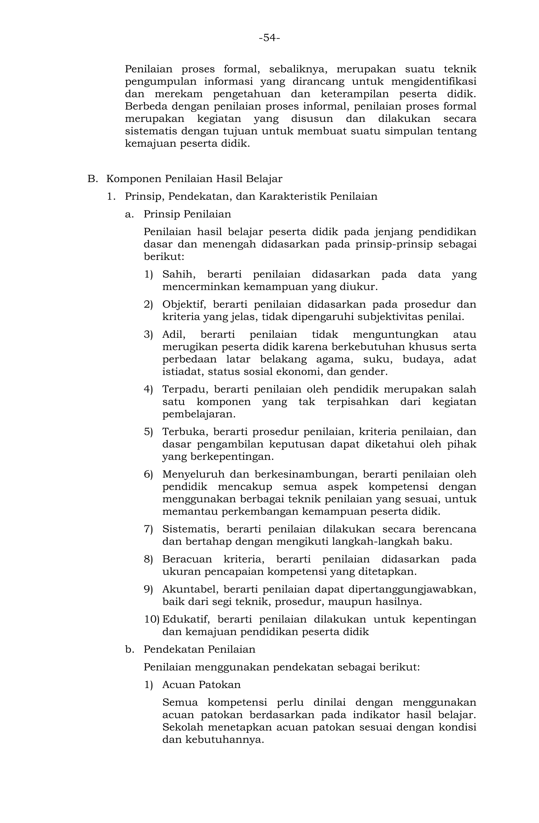 -54- 
Penilaian proses formal, sebaliknya, merupakan suatu teknik pengumpulan informasi yang dirancang untuk mengidentifikasi dan merekam pengetahuan dan keterampilan peserta didik. Berbeda dengan penilaian proses informal, penilaian proses formal merupakan kegiatan yang disusun dan dilakukan secara sistematis dengan tujuan untuk membuat suatu simpulan tentang kemajuan peserta didik. 
B. Komponen Penilaian Hasil Belajar 
1. Prinsip, Pendekatan, dan Karakteristik Penilaian 
a. Prinsip Penilaian 
Penilaian hasil belajar peserta didik pada jenjang pendidikan dasar dan menengah didasarkan pada prinsip-prinsip sebagai berikut: 
1) Sahih, berarti penilaian didasarkan pada data yang mencerminkan kemampuan yang diukur. 
2) Objektif, berarti penilaian didasarkan pada prosedur dan kriteria yang jelas, tidak dipengaruhi subjektivitas penilai. 
3) Adil, berarti penilaian tidak menguntungkan atau merugikan peserta didik karena berkebutuhan khusus serta perbedaan latar belakang agama, suku, budaya, adat istiadat, status sosial ekonomi, dan gender. 
4) Terpadu, berarti penilaian oleh pendidik merupakan salah satu komponen yang tak terpisahkan dari kegiatan pembelajaran. 
5) Terbuka, berarti prosedur penilaian, kriteria penilaian, dan dasar pengambilan keputusan dapat diketahui oleh pihak yang berkepentingan. 
6) Menyeluruh dan berkesinambungan, berarti penilaian oleh pendidik mencakup semua aspek kompetensi dengan menggunakan berbagai teknik penilaian yang sesuai, untuk memantau perkembangan kemampuan peserta didik. 
7) Sistematis, berarti penilaian dilakukan secara berencana dan bertahap dengan mengikuti langkah-langkah baku. 
8) Beracuan kriteria, berarti penilaian didasarkan pada ukuran pencapaian kompetensi yang ditetapkan. 
9) Akuntabel, berarti penilaian dapat dipertanggungjawabkan, baik dari segi teknik, prosedur, maupun hasilnya. 
10) Edukatif, berarti penilaian dilakukan untuk kepentingan dan kemajuan pendidikan peserta didik 
b. Pendekatan Penilaian 
Penilaian menggunakan pendekatan sebagai berikut: 
1) Acuan Patokan 
Semua kompetensi perlu dinilai dengan menggunakan acuan patokan berdasarkan pada indikator hasil belajar. Sekolah menetapkan acuan patokan sesuai dengan kondisi dan kebutuhannya.  