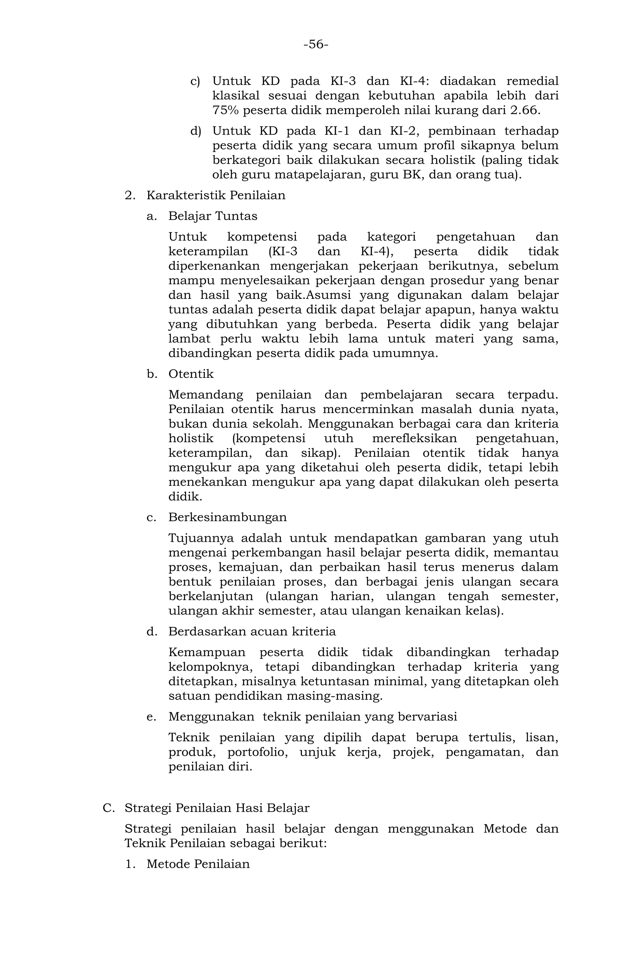 -56- 
c) Untuk KD pada KI-3 dan KI-4: diadakan remedial klasikal sesuai dengan kebutuhan apabila lebih dari 75% peserta didik memperoleh nilai kurang dari 2.66. 
d) Untuk KD pada KI-1 dan KI-2, pembinaan terhadap peserta didik yang secara umum profil sikapnya belum berkategori baik dilakukan secara holistik (paling tidak oleh guru matapelajaran, guru BK, dan orang tua). 
2. Karakteristik Penilaian 
a. Belajar Tuntas 
Untuk kompetensi pada kategori pengetahuan dan keterampilan (KI-3 dan KI-4), peserta didik tidak diperkenankan mengerjakan pekerjaan berikutnya, sebelum mampu menyelesaikan pekerjaan dengan prosedur yang benar dan hasil yang baik.Asumsi yang digunakan dalam belajar tuntas adalah peserta didik dapat belajar apapun, hanya waktu yang dibutuhkan yang berbeda. Peserta didik yang belajar lambat perlu waktu lebih lama untuk materi yang sama, dibandingkan peserta didik pada umumnya. 
b. Otentik 
Memandang penilaian dan pembelajaran secara terpadu. Penilaian otentik harus mencerminkan masalah dunia nyata, bukan dunia sekolah. Menggunakan berbagai cara dan kriteria holistik (kompetensi utuh merefleksikan pengetahuan, keterampilan, dan sikap). Penilaian otentik tidak hanya mengukur apa yang diketahui oleh peserta didik, tetapi lebih menekankan mengukur apa yang dapat dilakukan oleh peserta didik. 
c. Berkesinambungan 
Tujuannya adalah untuk mendapatkan gambaran yang utuh mengenai perkembangan hasil belajar peserta didik, memantau proses, kemajuan, dan perbaikan hasil terus menerus dalam bentuk penilaian proses, dan berbagai jenis ulangan secara berkelanjutan (ulangan harian, ulangan tengah semester, ulangan akhir semester, atau ulangan kenaikan kelas). 
d. Berdasarkan acuan kriteria 
Kemampuan peserta didik tidak dibandingkan terhadap kelompoknya, tetapi dibandingkan terhadap kriteria yang ditetapkan, misalnya ketuntasan minimal, yang ditetapkan oleh satuan pendidikan masing-masing. 
e. Menggunakan teknik penilaian yang bervariasi 
Teknik penilaian yang dipilih dapat berupa tertulis, lisan, produk, portofolio, unjuk kerja, projek, pengamatan, dan penilaian diri. 
C. Strategi Penilaian Hasi Belajar 
Strategi penilaian hasil belajar dengan menggunakan Metode dan Teknik Penilaian sebagai berikut: 
1. Metode Penilaian  