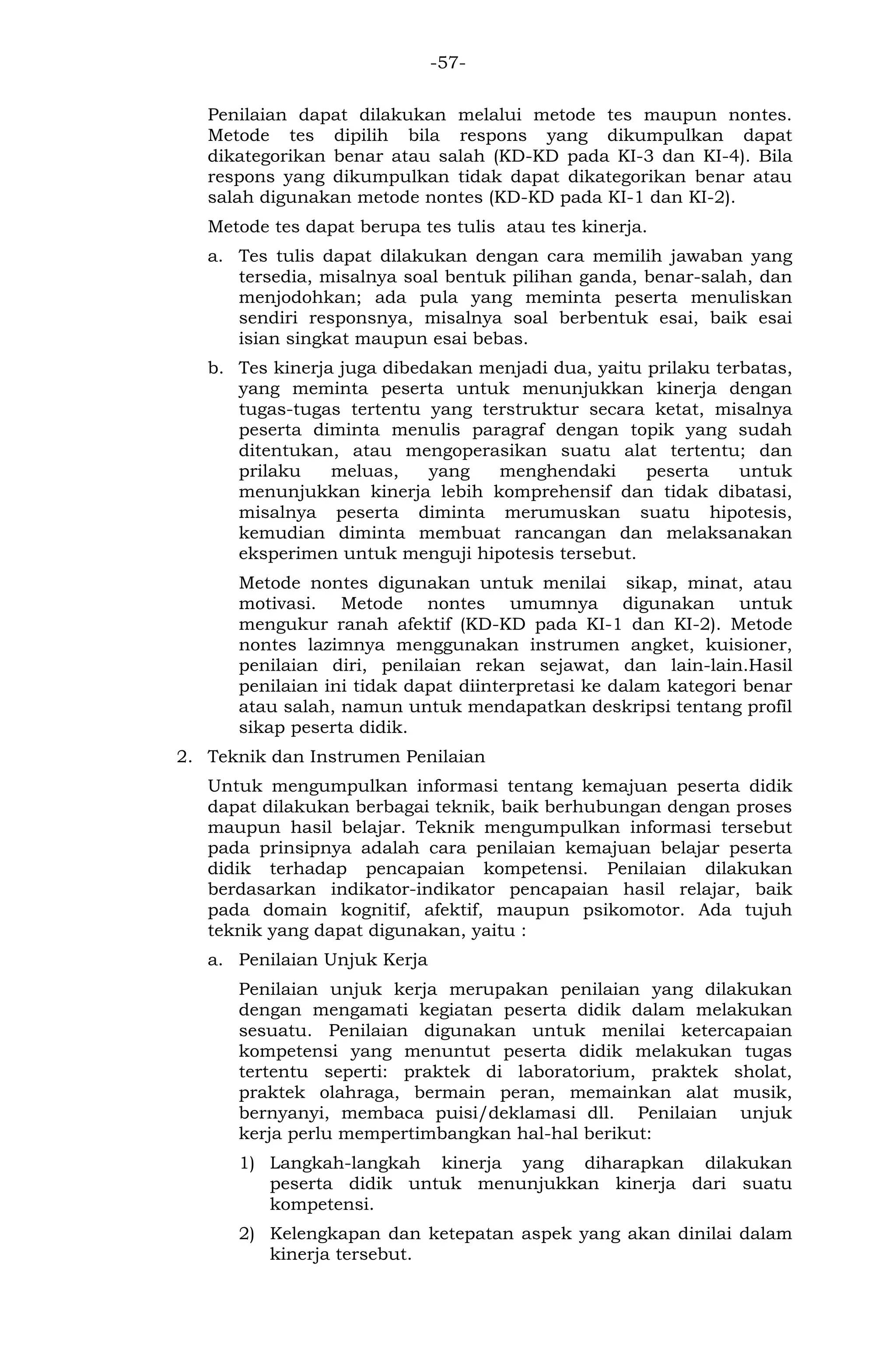 -57- 
Penilaian dapat dilakukan melalui metode tes maupun nontes. Metode tes dipilih bila respons yang dikumpulkan dapat dikategorikan benar atau salah (KD-KD pada KI-3 dan KI-4). Bila respons yang dikumpulkan tidak dapat dikategorikan benar atau salah digunakan metode nontes (KD-KD pada KI-1 dan KI-2). 
Metode tes dapat berupa tes tulis atau tes kinerja. 
a. Tes tulis dapat dilakukan dengan cara memilih jawaban yang tersedia, misalnya soal bentuk pilihan ganda, benar-salah, dan menjodohkan; ada pula yang meminta peserta menuliskan sendiri responsnya, misalnya soal berbentuk esai, baik esai isian singkat maupun esai bebas. 
b. Tes kinerja juga dibedakan menjadi dua, yaitu prilaku terbatas, yang meminta peserta untuk menunjukkan kinerja dengan tugas-tugas tertentu yang terstruktur secara ketat, misalnya peserta diminta menulis paragraf dengan topik yang sudah ditentukan, atau mengoperasikan suatu alat tertentu; dan prilaku meluas, yang menghendaki peserta untuk menunjukkan kinerja lebih komprehensif dan tidak dibatasi, misalnya peserta diminta merumuskan suatu hipotesis, kemudian diminta membuat rancangan dan melaksanakan eksperimen untuk menguji hipotesis tersebut. 
Metode nontes digunakan untuk menilai sikap, minat, atau motivasi. Metode nontes umumnya digunakan untuk mengukur ranah afektif (KD-KD pada KI-1 dan KI-2). Metode nontes lazimnya menggunakan instrumen angket, kuisioner, penilaian diri, penilaian rekan sejawat, dan lain-lain.Hasil penilaian ini tidak dapat diinterpretasi ke dalam kategori benar atau salah, namun untuk mendapatkan deskripsi tentang profil sikap peserta didik. 
2. Teknik dan Instrumen Penilaian 
Untuk mengumpulkan informasi tentang kemajuan peserta didik dapat dilakukan berbagai teknik, baik berhubungan dengan proses maupun hasil belajar. Teknik mengumpulkan informasi tersebut pada prinsipnya adalah cara penilaian kemajuan belajar peserta didik terhadap pencapaian kompetensi. Penilaian dilakukan berdasarkan indikator-indikator pencapaian hasil relajar, baik pada domain kognitif, afektif, maupun psikomotor. Ada tujuh teknik yang dapat digunakan, yaitu : 
a. Penilaian Unjuk Kerja 
Penilaian unjuk kerja merupakan penilaian yang dilakukan dengan mengamati kegiatan peserta didik dalam melakukan sesuatu. Penilaian digunakan untuk menilai ketercapaian kompetensi yang menuntut peserta didik melakukan tugas tertentu seperti: praktek di laboratorium, praktek sholat, praktek olahraga, bermain peran, memainkan alat musik, bernyanyi, membaca puisi/deklamasi dll. Penilaian unjuk kerja perlu mempertimbangkan hal-hal berikut: 
1) Langkah-langkah kinerja yang diharapkan dilakukan peserta didik untuk menunjukkan kinerja dari suatu kompetensi. 
2) Kelengkapan dan ketepatan aspek yang akan dinilai dalam kinerja tersebut.  