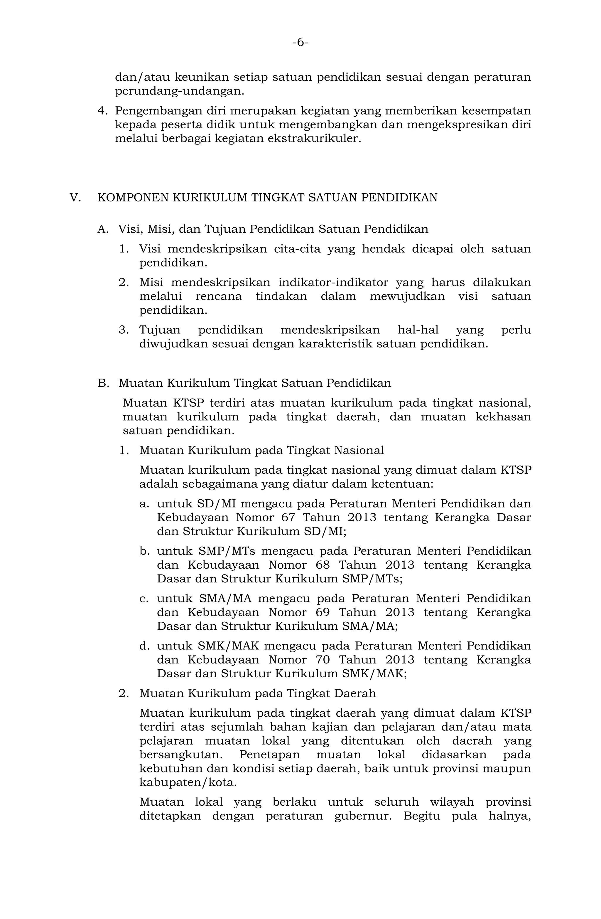 -6- 
dan/atau keunikan setiap satuan pendidikan sesuai dengan peraturan perundang-undangan. 
4. Pengembangan diri merupakan kegiatan yang memberikan kesempatan kepada peserta didik untuk mengembangkan dan mengekspresikan diri melalui berbagai kegiatan ekstrakurikuler. 
V. KOMPONEN KURIKULUM TINGKAT SATUAN PENDIDIKAN 
A. Visi, Misi, dan Tujuan Pendidikan Satuan Pendidikan 
1. Visi mendeskripsikan cita-cita yang hendak dicapai oleh satuan pendidikan. 
2. Misi mendeskripsikan indikator-indikator yang harus dilakukan melalui rencana tindakan dalam mewujudkan visi satuan pendidikan. 
3. Tujuan pendidikan mendeskripsikan hal-hal yang perlu diwujudkan sesuai dengan karakteristik satuan pendidikan. 
B. Muatan Kurikulum Tingkat Satuan Pendidikan 
Muatan KTSP terdiri atas muatan kurikulum pada tingkat nasional, muatan kurikulum pada tingkat daerah, dan muatan kekhasan satuan pendidikan. 
1. Muatan Kurikulum pada Tingkat Nasional 
Muatan kurikulum pada tingkat nasional yang dimuat dalam KTSP adalah sebagaimana yang diatur dalam ketentuan: 
a. untuk SD/MI mengacu pada Peraturan Menteri Pendidikan dan Kebudayaan Nomor 67 Tahun 2013 tentang Kerangka Dasar dan Struktur Kurikulum SD/MI; 
b. untuk SMP/MTs mengacu pada Peraturan Menteri Pendidikan dan Kebudayaan Nomor 68 Tahun 2013 tentang Kerangka Dasar dan Struktur Kurikulum SMP/MTs; 
c. untuk SMA/MA mengacu pada Peraturan Menteri Pendidikan dan Kebudayaan Nomor 69 Tahun 2013 tentang Kerangka Dasar dan Struktur Kurikulum SMA/MA; 
d. untuk SMK/MAK mengacu pada Peraturan Menteri Pendidikan dan Kebudayaan Nomor 70 Tahun 2013 tentang Kerangka Dasar dan Struktur Kurikulum SMK/MAK; 
2. Muatan Kurikulum pada Tingkat Daerah 
Muatan kurikulum pada tingkat daerah yang dimuat dalam KTSP terdiri atas sejumlah bahan kajian dan pelajaran dan/atau mata pelajaran muatan lokal yang ditentukan oleh daerah yang bersangkutan. Penetapan muatan lokal didasarkan pada kebutuhan dan kondisi setiap daerah, baik untuk provinsi maupun kabupaten/kota. 
Muatan lokal yang berlaku untuk seluruh wilayah provinsi ditetapkan dengan peraturan gubernur. Begitu pula halnya,  