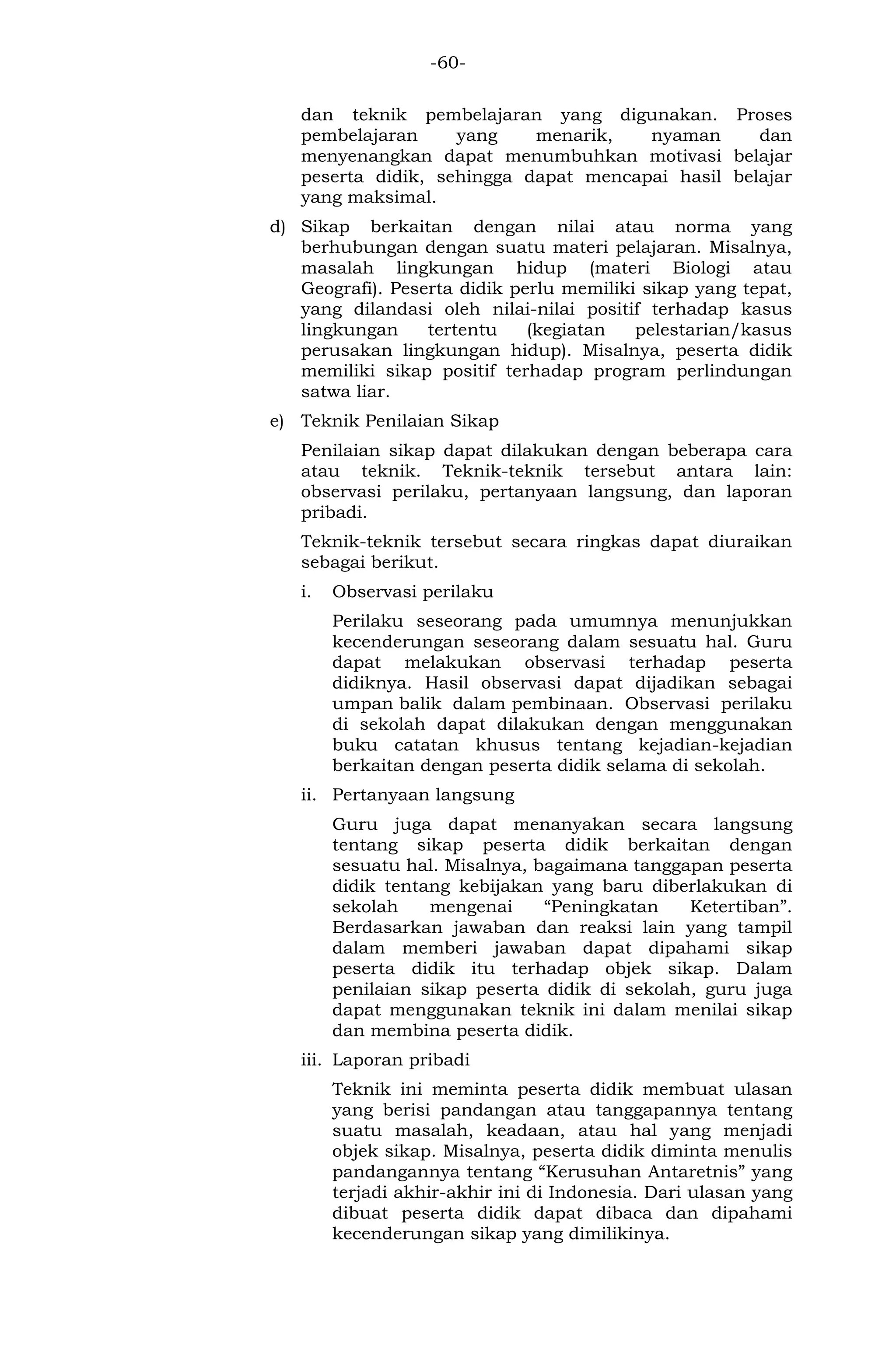 -60- 
dan teknik pembelajaran yang digunakan. Proses pembelajaran yang menarik, nyaman dan menyenangkan dapat menumbuhkan motivasi belajar peserta didik, sehingga dapat mencapai hasil belajar yang maksimal. 
d) Sikap berkaitan dengan nilai atau norma yang berhubungan dengan suatu materi pelajaran. Misalnya, masalah lingkungan hidup (materi Biologi atau Geografi). Peserta didik perlu memiliki sikap yang tepat, yang dilandasi oleh nilai-nilai positif terhadap kasus lingkungan tertentu (kegiatan pelestarian/kasus perusakan lingkungan hidup). Misalnya, peserta didik memiliki sikap positif terhadap program perlindungan satwa liar. 
e) Teknik Penilaian Sikap 
Penilaian sikap dapat dilakukan dengan beberapa cara atau teknik. Teknik-teknik tersebut antara lain: observasi perilaku, pertanyaan langsung, dan laporan pribadi. 
Teknik-teknik tersebut secara ringkas dapat diuraikan sebagai berikut. 
i. Observasi perilaku 
Perilaku seseorang pada umumnya menunjukkan kecenderungan seseorang dalam sesuatu hal. Guru dapat melakukan observasi terhadap peserta didiknya. Hasil observasi dapat dijadikan sebagai umpan balik dalam pembinaan. Observasi perilaku di sekolah dapat dilakukan dengan menggunakan buku catatan khusus tentang kejadian-kejadian berkaitan dengan peserta didik selama di sekolah. 
ii. Pertanyaan langsung 
Guru juga dapat menanyakan secara langsung tentang sikap peserta didik berkaitan dengan sesuatu hal. Misalnya, bagaimana tanggapan peserta didik tentang kebijakan yang baru diberlakukan di sekolah mengenai “Peningkatan Ketertiban”. Berdasarkan jawaban dan reaksi lain yang tampil dalam memberi jawaban dapat dipahami sikap peserta didik itu terhadap objek sikap. Dalam penilaian sikap peserta didik di sekolah, guru juga dapat menggunakan teknik ini dalam menilai sikap dan membina peserta didik. 
iii. Laporan pribadi 
Teknik ini meminta peserta didik membuat ulasan yang berisi pandangan atau tanggapannya tentang suatu masalah, keadaan, atau hal yang menjadi objek sikap. Misalnya, peserta didik diminta menulis pandangannya tentang “Kerusuhan Antaretnis” yang terjadi akhir-akhir ini di Indonesia. Dari ulasan yang dibuat peserta didik dapat dibaca dan dipahami kecenderungan sikap yang dimilikinya.  