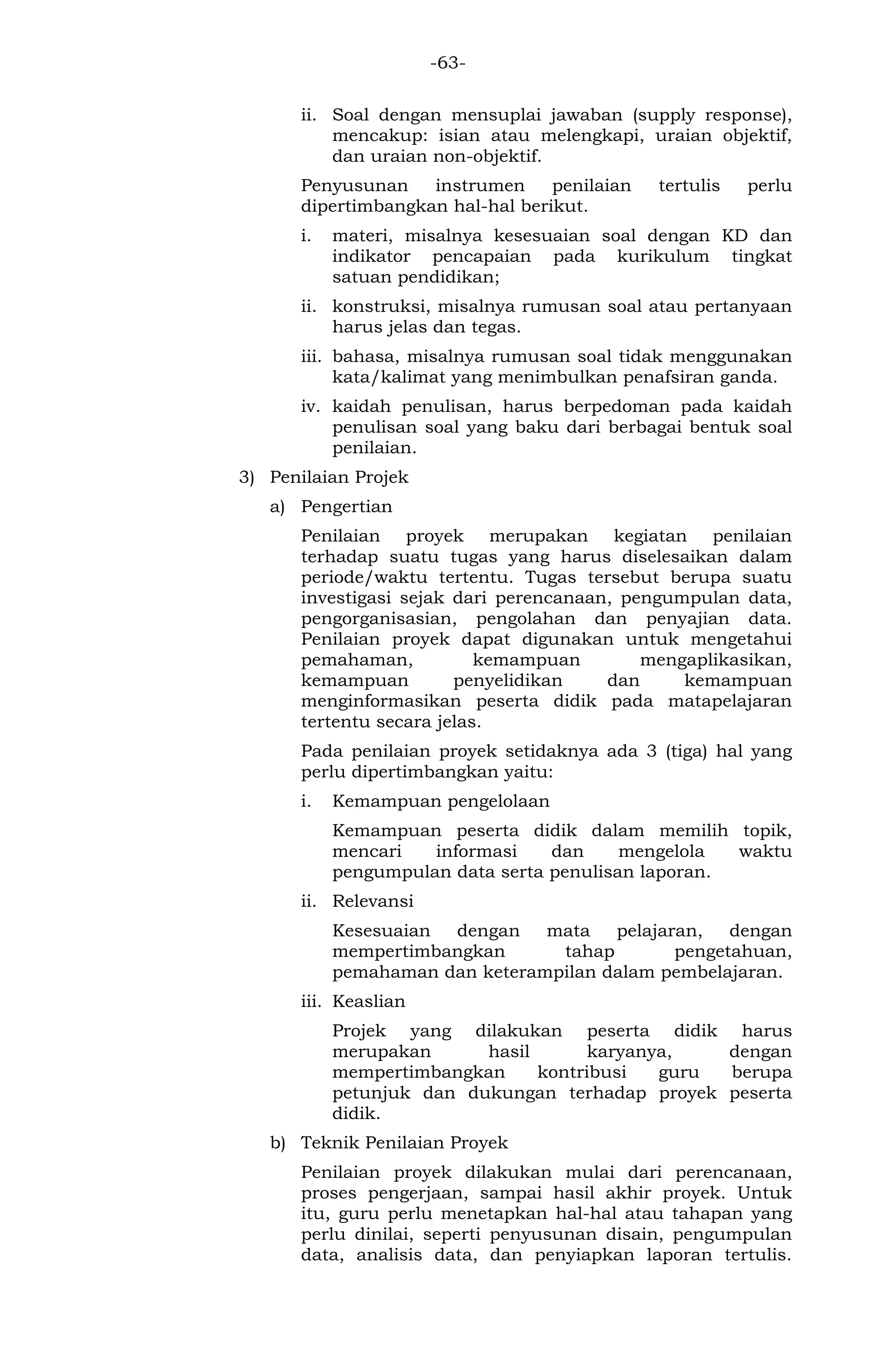 -63- 
ii. Soal dengan mensuplai jawaban (supply response), mencakup: isian atau melengkapi, uraian objektif, dan uraian non-objektif. 
Penyusunan instrumen penilaian tertulis perlu dipertimbangkan hal-hal berikut. 
i. materi, misalnya kesesuaian soal dengan KD dan indikator pencapaian pada kurikulum tingkat satuan pendidikan; 
ii. konstruksi, misalnya rumusan soal atau pertanyaan harus jelas dan tegas. 
iii. bahasa, misalnya rumusan soal tidak menggunakan kata/kalimat yang menimbulkan penafsiran ganda. 
iv. kaidah penulisan, harus berpedoman pada kaidah penulisan soal yang baku dari berbagai bentuk soal penilaian. 
3) Penilaian Projek 
a) Pengertian 
Penilaian proyek merupakan kegiatan penilaian terhadap suatu tugas yang harus diselesaikan dalam periode/waktu tertentu. Tugas tersebut berupa suatu investigasi sejak dari perencanaan, pengumpulan data, pengorganisasian, pengolahan dan penyajian data. Penilaian proyek dapat digunakan untuk mengetahui pemahaman, kemampuan mengaplikasikan, kemampuan penyelidikan dan kemampuan menginformasikan peserta didik pada matapelajaran tertentu secara jelas. 
Pada penilaian proyek setidaknya ada 3 (tiga) hal yang perlu dipertimbangkan yaitu: 
i. Kemampuan pengelolaan 
Kemampuan peserta didik dalam memilih topik, mencari informasi dan mengelola waktu pengumpulan data serta penulisan laporan. 
ii. Relevansi 
Kesesuaian dengan mata pelajaran, dengan mempertimbangkan tahap pengetahuan, pemahaman dan keterampilan dalam pembelajaran. 
iii. Keaslian 
Projek yang dilakukan peserta didik harus merupakan hasil karyanya, dengan mempertimbangkan kontribusi guru berupa petunjuk dan dukungan terhadap proyek peserta didik. 
b) Teknik Penilaian Proyek 
Penilaian proyek dilakukan mulai dari perencanaan, proses pengerjaan, sampai hasil akhir proyek. Untuk itu, guru perlu menetapkan hal-hal atau tahapan yang perlu dinilai, seperti penyusunan disain, pengumpulan data, analisis data, dan penyiapkan laporan tertulis.  