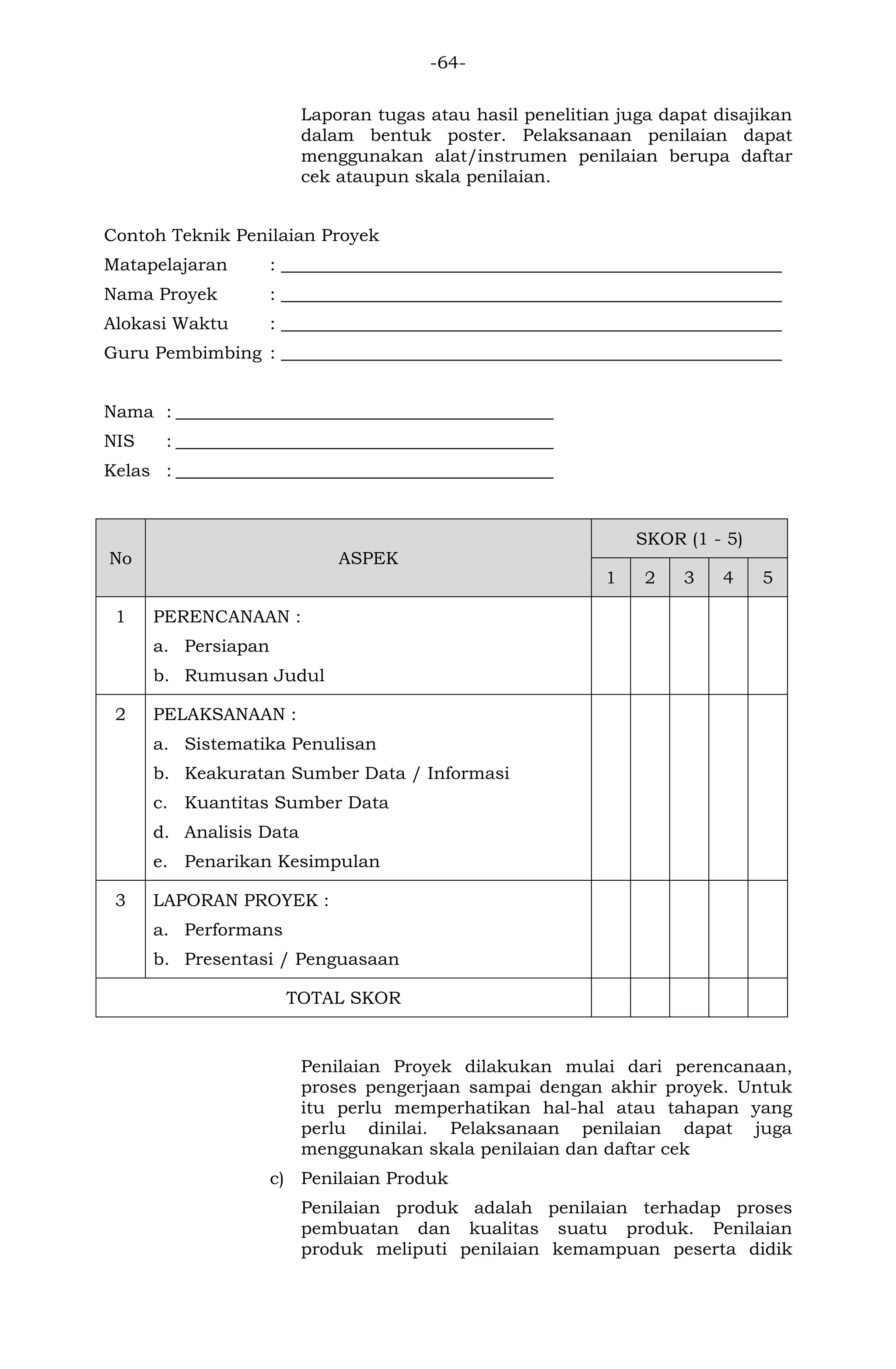 -64- 
Laporan tugas atau hasil penelitian juga dapat disajikan dalam bentuk poster. Pelaksanaan penilaian dapat menggunakan alat/instrumen penilaian berupa daftar cek ataupun skala penilaian. 
Contoh Teknik Penilaian Proyek 
Matapelajaran : _________________________________________________________ 
Nama Proyek : _________________________________________________________ 
Alokasi Waktu : _________________________________________________________ 
Guru Pembimbing : _________________________________________________________ 
Nama : ___________________________________________ 
NIS : ___________________________________________ 
Kelas : ___________________________________________ 
No ASPEK SKOR (1 - 5) 1 2 3 4 5 
1 
PERENCANAAN : 
a. Persiapan 
b. Rumusan Judul 
2 
PELAKSANAAN : 
a. Sistematika Penulisan 
b. Keakuratan Sumber Data / Informasi 
c. Kuantitas Sumber Data 
d. Analisis Data 
e. Penarikan Kesimpulan 
3 
LAPORAN PROYEK : 
a. Performans 
b. Presentasi / Penguasaan 
TOTAL SKOR 
Penilaian Proyek dilakukan mulai dari perencanaan, proses pengerjaan sampai dengan akhir proyek. Untuk itu perlu memperhatikan hal-hal atau tahapan yang perlu dinilai. Pelaksanaan penilaian dapat juga menggunakan skala penilaian dan daftar cek 
c) Penilaian Produk 
Penilaian produk adalah penilaian terhadap proses pembuatan dan kualitas suatu produk. Penilaian produk meliputi penilaian kemampuan peserta didik  