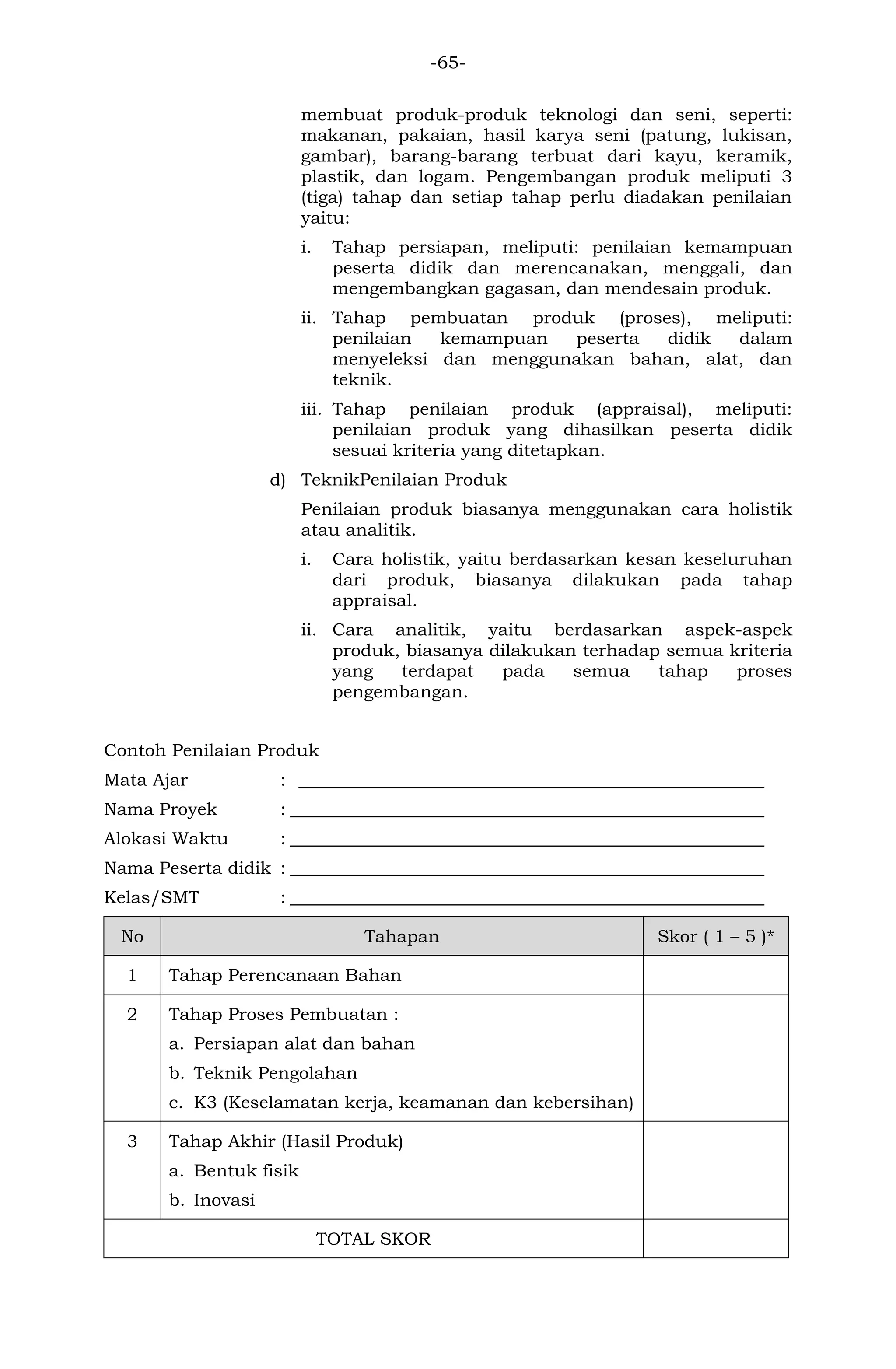 -65- 
membuat produk-produk teknologi dan seni, seperti: makanan, pakaian, hasil karya seni (patung, lukisan, gambar), barang-barang terbuat dari kayu, keramik, plastik, dan logam. Pengembangan produk meliputi 3 (tiga) tahap dan setiap tahap perlu diadakan penilaian yaitu: 
i. Tahap persiapan, meliputi: penilaian kemampuan peserta didik dan merencanakan, menggali, dan mengembangkan gagasan, dan mendesain produk. 
ii. Tahap pembuatan produk (proses), meliputi: penilaian kemampuan peserta didik dalam menyeleksi dan menggunakan bahan, alat, dan teknik. 
iii. Tahap penilaian produk (appraisal), meliputi: penilaian produk yang dihasilkan peserta didik sesuai kriteria yang ditetapkan. 
d) TeknikPenilaian Produk 
Penilaian produk biasanya menggunakan cara holistik atau analitik. 
i. Cara holistik, yaitu berdasarkan kesan keseluruhan dari produk, biasanya dilakukan pada tahap appraisal. 
ii. Cara analitik, yaitu berdasarkan aspek-aspek produk, biasanya dilakukan terhadap semua kriteria yang terdapat pada semua tahap proses pengembangan. 
Contoh Penilaian Produk 
Mata Ajar : _____________________________________________________ 
Nama Proyek : ______________________________________________________ 
Alokasi Waktu : ______________________________________________________ 
Nama Peserta didik : ______________________________________________________ 
Kelas/SMT : ______________________________________________________ No Tahapan Skor ( 1 – 5 )* 
1 
Tahap Perencanaan Bahan 
2 
Tahap Proses Pembuatan : 
a. Persiapan alat dan bahan 
b. Teknik Pengolahan 
c. K3 (Keselamatan kerja, keamanan dan kebersihan) 
3 
Tahap Akhir (Hasil Produk) 
a. Bentuk fisik 
b. Inovasi 
TOTAL SKOR 
 