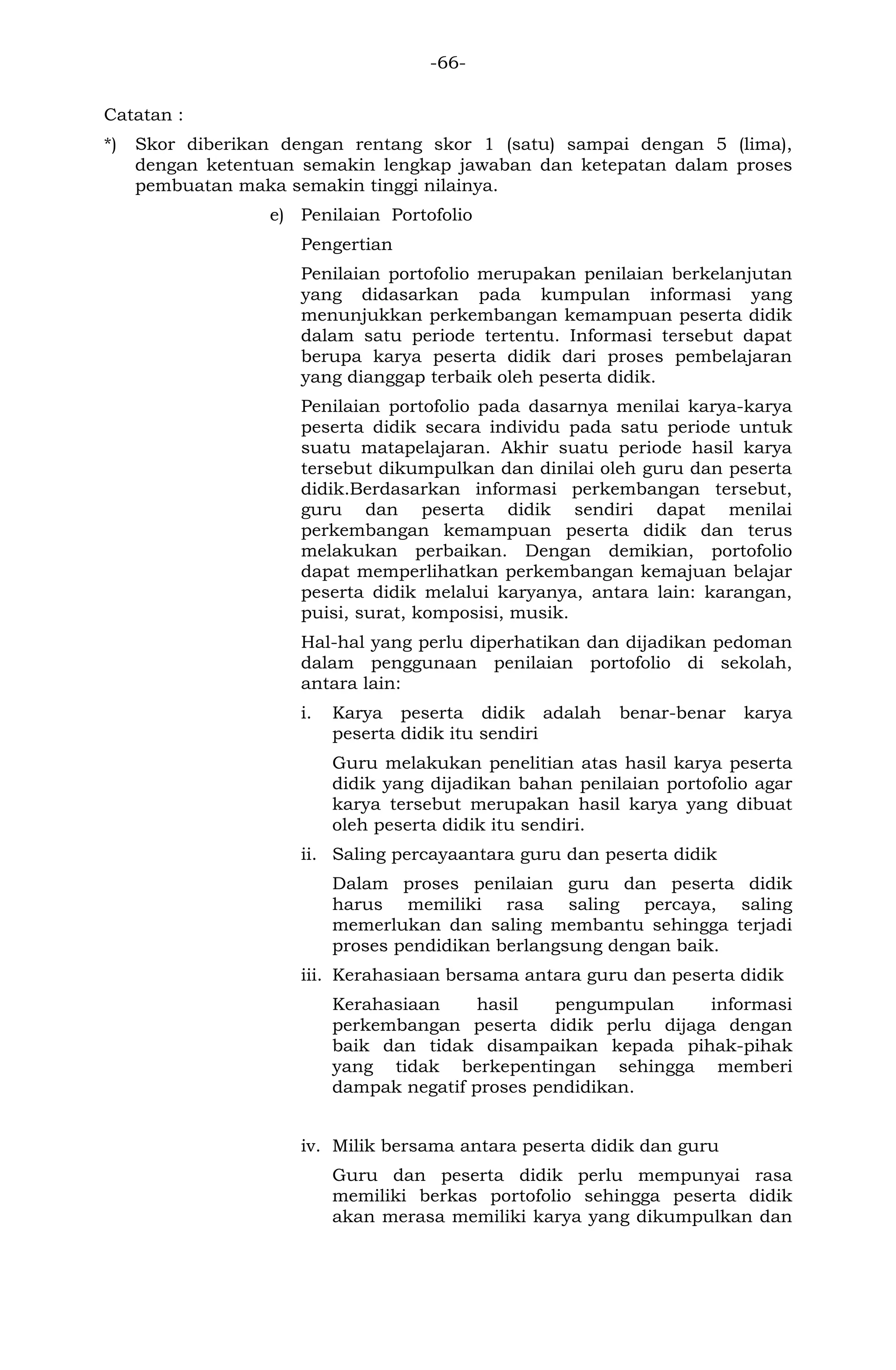 -66- 
Catatan : 
*) Skor diberikan dengan rentang skor 1 (satu) sampai dengan 5 (lima), dengan ketentuan semakin lengkap jawaban dan ketepatan dalam proses pembuatan maka semakin tinggi nilainya. 
e) Penilaian Portofolio 
Pengertian 
Penilaian portofolio merupakan penilaian berkelanjutan yang didasarkan pada kumpulan informasi yang menunjukkan perkembangan kemampuan peserta didik dalam satu periode tertentu. Informasi tersebut dapat berupa karya peserta didik dari proses pembelajaran yang dianggap terbaik oleh peserta didik. 
Penilaian portofolio pada dasarnya menilai karya-karya peserta didik secara individu pada satu periode untuk suatu matapelajaran. Akhir suatu periode hasil karya tersebut dikumpulkan dan dinilai oleh guru dan peserta didik.Berdasarkan informasi perkembangan tersebut, guru dan peserta didik sendiri dapat menilai perkembangan kemampuan peserta didik dan terus melakukan perbaikan. Dengan demikian, portofolio dapat memperlihatkan perkembangan kemajuan belajar peserta didik melalui karyanya, antara lain: karangan, puisi, surat, komposisi, musik. 
Hal-hal yang perlu diperhatikan dan dijadikan pedoman dalam penggunaan penilaian portofolio di sekolah, antara lain: 
i. Karya peserta didik adalah benar-benar karya peserta didik itu sendiri 
Guru melakukan penelitian atas hasil karya peserta didik yang dijadikan bahan penilaian portofolio agar karya tersebut merupakan hasil karya yang dibuat oleh peserta didik itu sendiri. 
ii. Saling percayaantara guru dan peserta didik 
Dalam proses penilaian guru dan peserta didik harus memiliki rasa saling percaya, saling memerlukan dan saling membantu sehingga terjadi proses pendidikan berlangsung dengan baik. 
iii. Kerahasiaan bersama antara guru dan peserta didik 
Kerahasiaan hasil pengumpulan informasi perkembangan peserta didik perlu dijaga dengan baik dan tidak disampaikan kepada pihak-pihak yang tidak berkepentingan sehingga memberi dampak negatif proses pendidikan. 
iv. Milik bersama antara peserta didik dan guru 
Guru dan peserta didik perlu mempunyai rasa memiliki berkas portofolio sehingga peserta didik akan merasa memiliki karya yang dikumpulkan dan  