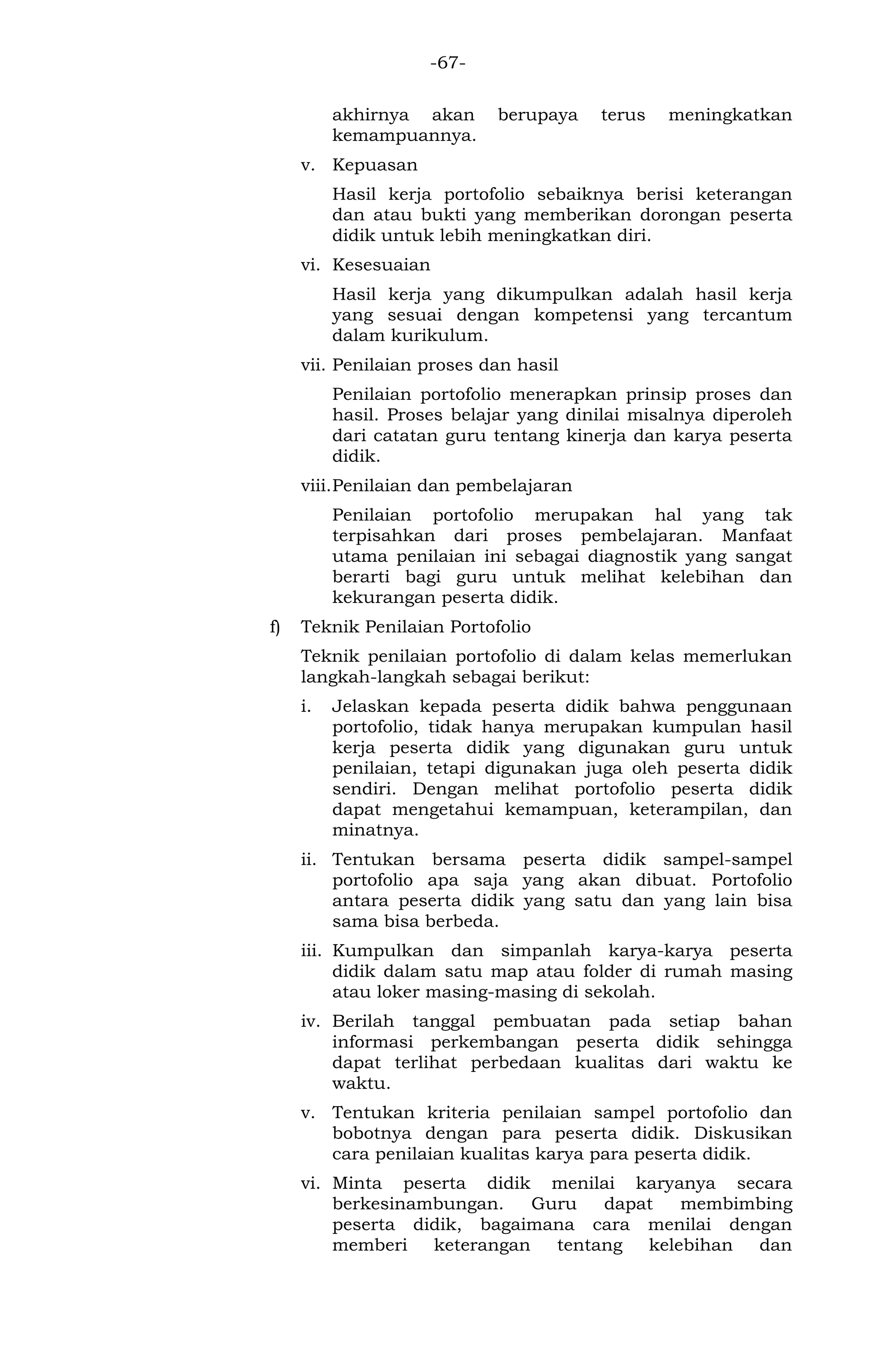 -67- 
akhirnya akan berupaya terus meningkatkan kemampuannya. 
v. Kepuasan 
Hasil kerja portofolio sebaiknya berisi keterangan dan atau bukti yang memberikan dorongan peserta didik untuk lebih meningkatkan diri. 
vi. Kesesuaian 
Hasil kerja yang dikumpulkan adalah hasil kerja yang sesuai dengan kompetensi yang tercantum dalam kurikulum. 
vii. Penilaian proses dan hasil 
Penilaian portofolio menerapkan prinsip proses dan hasil. Proses belajar yang dinilai misalnya diperoleh dari catatan guru tentang kinerja dan karya peserta didik. 
viii. Penilaian dan pembelajaran 
Penilaian portofolio merupakan hal yang tak terpisahkan dari proses pembelajaran. Manfaat utama penilaian ini sebagai diagnostik yang sangat berarti bagi guru untuk melihat kelebihan dan kekurangan peserta didik. 
f) Teknik Penilaian Portofolio 
Teknik penilaian portofolio di dalam kelas memerlukan langkah-langkah sebagai berikut: 
i. Jelaskan kepada peserta didik bahwa penggunaan portofolio, tidak hanya merupakan kumpulan hasil kerja peserta didik yang digunakan guru untuk penilaian, tetapi digunakan juga oleh peserta didik sendiri. Dengan melihat portofolio peserta didik dapat mengetahui kemampuan, keterampilan, dan minatnya. 
ii. Tentukan bersama peserta didik sampel-sampel portofolio apa saja yang akan dibuat. Portofolio antara peserta didik yang satu dan yang lain bisa sama bisa berbeda. 
iii. Kumpulkan dan simpanlah karya-karya peserta didik dalam satu map atau folder di rumah masing atau loker masing-masing di sekolah. 
iv. Berilah tanggal pembuatan pada setiap bahan informasi perkembangan peserta didik sehingga dapat terlihat perbedaan kualitas dari waktu ke waktu. 
v. Tentukan kriteria penilaian sampel portofolio dan bobotnya dengan para peserta didik. Diskusikan cara penilaian kualitas karya para peserta didik. 
vi. Minta peserta didik menilai karyanya secara berkesinambungan. Guru dapat membimbing peserta didik, bagaimana cara menilai dengan memberi keterangan tentang kelebihan dan  
