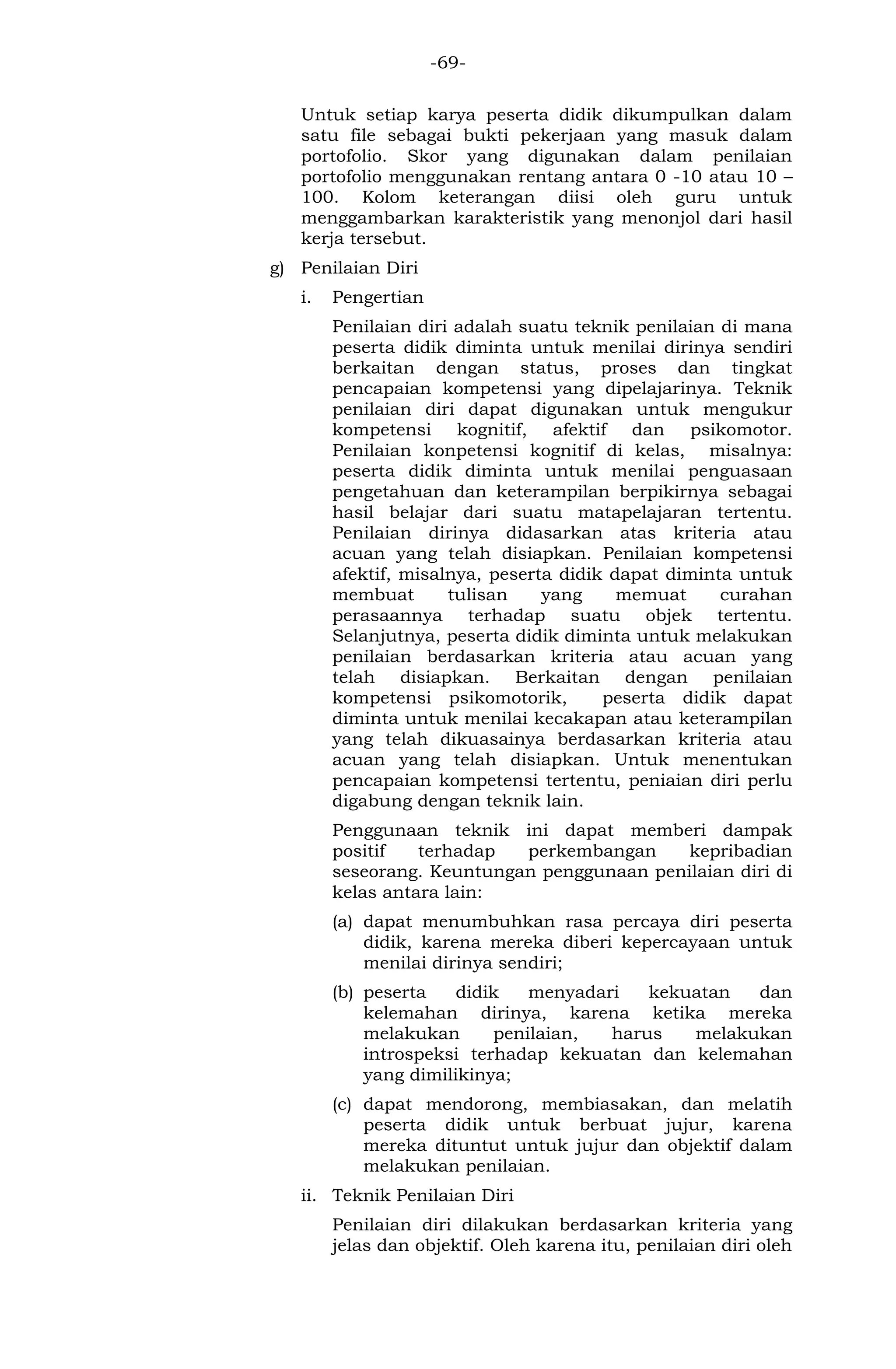-69- 
Untuk setiap karya peserta didik dikumpulkan dalam satu file sebagai bukti pekerjaan yang masuk dalam portofolio. Skor yang digunakan dalam penilaian portofolio menggunakan rentang antara 0 -10 atau 10 – 100. Kolom keterangan diisi oleh guru untuk menggambarkan karakteristik yang menonjol dari hasil kerja tersebut. 
g) Penilaian Diri 
i. Pengertian 
Penilaian diri adalah suatu teknik penilaian di mana peserta didik diminta untuk menilai dirinya sendiri berkaitan dengan status, proses dan tingkat pencapaian kompetensi yang dipelajarinya. Teknik penilaian diri dapat digunakan untuk mengukur kompetensi kognitif, afektif dan psikomotor. Penilaian konpetensi kognitif di kelas, misalnya: peserta didik diminta untuk menilai penguasaan pengetahuan dan keterampilan berpikirnya sebagai hasil belajar dari suatu matapelajaran tertentu. Penilaian dirinya didasarkan atas kriteria atau acuan yang telah disiapkan. Penilaian kompetensi afektif, misalnya, peserta didik dapat diminta untuk membuat tulisan yang memuat curahan perasaannya terhadap suatu objek tertentu. Selanjutnya, peserta didik diminta untuk melakukan penilaian berdasarkan kriteria atau acuan yang telah disiapkan. Berkaitan dengan penilaian kompetensi psikomotorik, peserta didik dapat diminta untuk menilai kecakapan atau keterampilan yang telah dikuasainya berdasarkan kriteria atau acuan yang telah disiapkan. Untuk menentukan pencapaian kompetensi tertentu, peniaian diri perlu digabung dengan teknik lain. 
Penggunaan teknik ini dapat memberi dampak positif terhadap perkembangan kepribadian seseorang. Keuntungan penggunaan penilaian diri di kelas antara lain: 
(a) dapat menumbuhkan rasa percaya diri peserta didik, karena mereka diberi kepercayaan untuk menilai dirinya sendiri; 
(b) peserta didik menyadari kekuatan dan kelemahan dirinya, karena ketika mereka melakukan penilaian, harus melakukan introspeksi terhadap kekuatan dan kelemahan yang dimilikinya; 
(c) dapat mendorong, membiasakan, dan melatih peserta didik untuk berbuat jujur, karena mereka dituntut untuk jujur dan objektif dalam melakukan penilaian. 
ii. Teknik Penilaian Diri 
Penilaian diri dilakukan berdasarkan kriteria yang jelas dan objektif. Oleh karena itu, penilaian diri oleh  