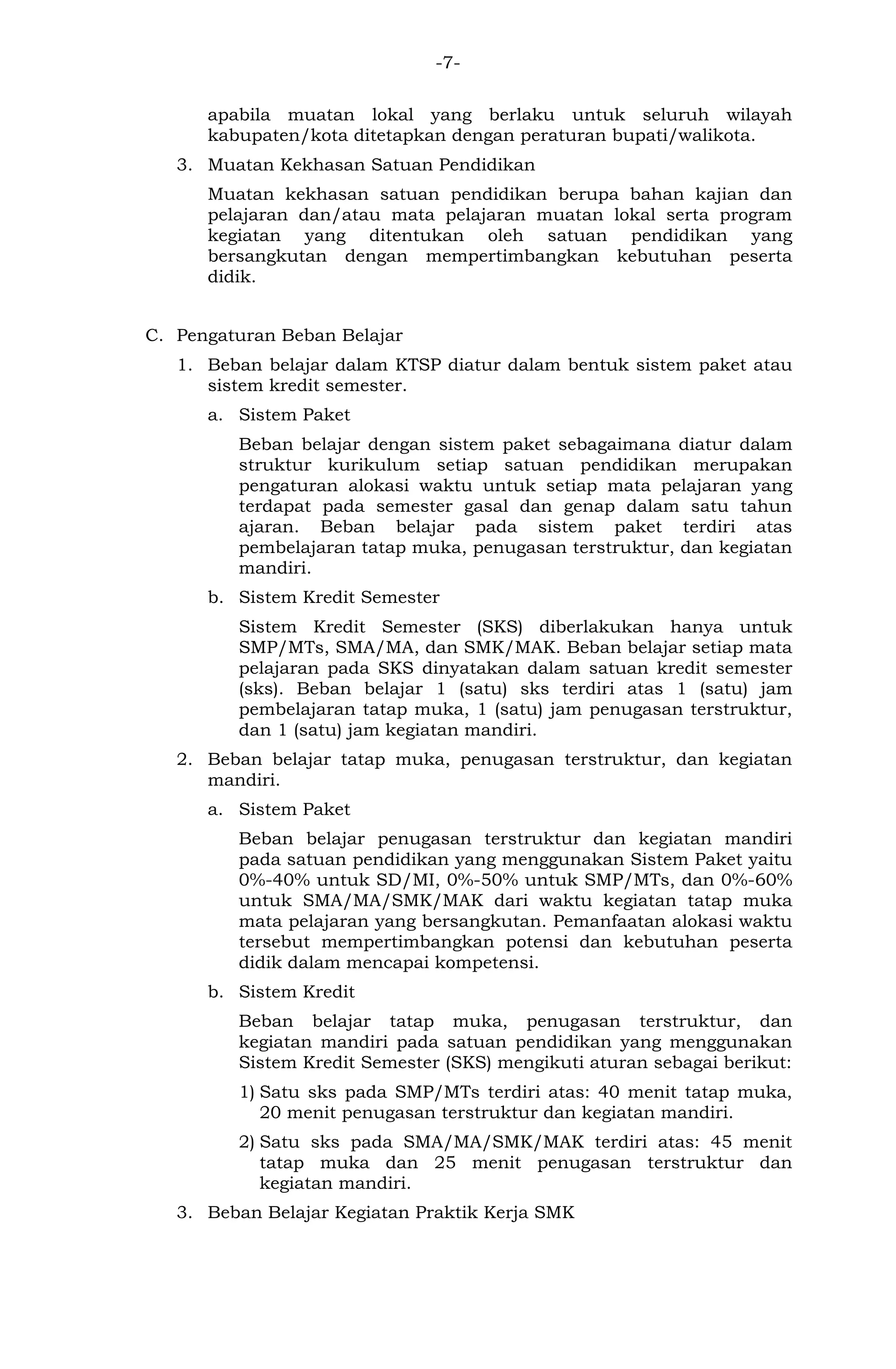 -7- 
apabila muatan lokal yang berlaku untuk seluruh wilayah kabupaten/kota ditetapkan dengan peraturan bupati/walikota. 
3. Muatan Kekhasan Satuan Pendidikan 
Muatan kekhasan satuan pendidikan berupa bahan kajian dan pelajaran dan/atau mata pelajaran muatan lokal serta program kegiatan yang ditentukan oleh satuan pendidikan yang bersangkutan dengan mempertimbangkan kebutuhan peserta didik. 
C. Pengaturan Beban Belajar 
1. Beban belajar dalam KTSP diatur dalam bentuk sistem paket atau sistem kredit semester. 
a. Sistem Paket 
Beban belajar dengan sistem paket sebagaimana diatur dalam struktur kurikulum setiap satuan pendidikan merupakan pengaturan alokasi waktu untuk setiap mata pelajaran yang terdapat pada semester gasal dan genap dalam satu tahun ajaran. Beban belajar pada sistem paket terdiri atas pembelajaran tatap muka, penugasan terstruktur, dan kegiatan mandiri. 
b. Sistem Kredit Semester 
Sistem Kredit Semester (SKS) diberlakukan hanya untuk SMP/MTs, SMA/MA, dan SMK/MAK. Beban belajar setiap mata pelajaran pada SKS dinyatakan dalam satuan kredit semester (sks). Beban belajar 1 (satu) sks terdiri atas 1 (satu) jam pembelajaran tatap muka, 1 (satu) jam penugasan terstruktur, dan 1 (satu) jam kegiatan mandiri. 
2. Beban belajar tatap muka, penugasan terstruktur, dan kegiatan mandiri. 
a. Sistem Paket 
Beban belajar penugasan terstruktur dan kegiatan mandiri pada satuan pendidikan yang menggunakan Sistem Paket yaitu 0%-40% untuk SD/MI, 0%-50% untuk SMP/MTs, dan 0%-60% untuk SMA/MA/SMK/MAK dari waktu kegiatan tatap muka mata pelajaran yang bersangkutan. Pemanfaatan alokasi waktu tersebut mempertimbangkan potensi dan kebutuhan peserta didik dalam mencapai kompetensi. 
b. Sistem Kredit 
Beban belajar tatap muka, penugasan terstruktur, dan kegiatan mandiri pada satuan pendidikan yang menggunakan Sistem Kredit Semester (SKS) mengikuti aturan sebagai berikut: 
1) Satu sks pada SMP/MTs terdiri atas: 40 menit tatap muka, 20 menit penugasan terstruktur dan kegiatan mandiri. 
2) Satu sks pada SMA/MA/SMK/MAK terdiri atas: 45 menit tatap muka dan 25 menit penugasan terstruktur dan kegiatan mandiri. 
3. Beban Belajar Kegiatan Praktik Kerja SMK  