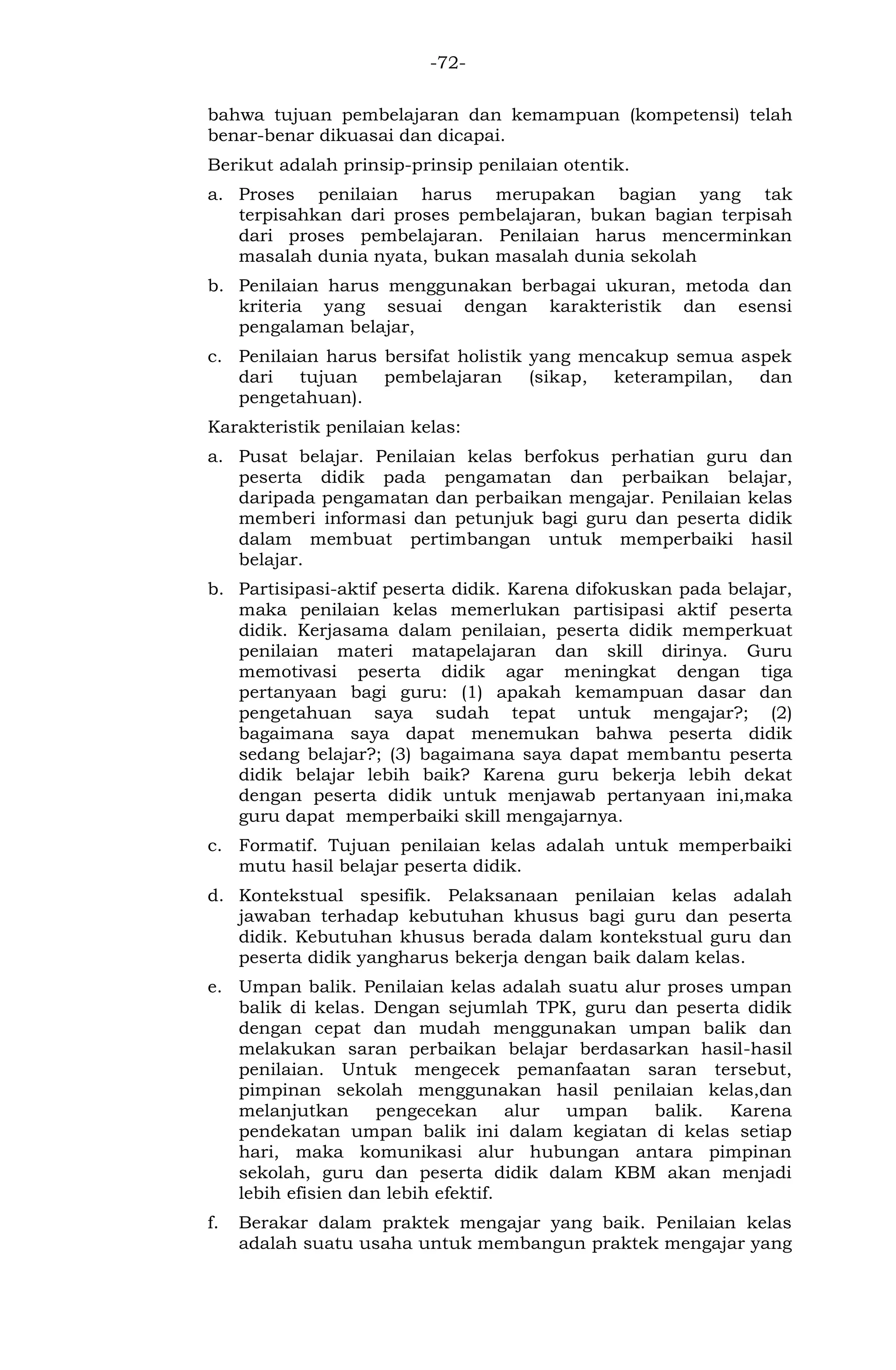 -72- 
bahwa tujuan pembelajaran dan kemampuan (kompetensi) telah benar-benar dikuasai dan dicapai. 
Berikut adalah prinsip-prinsip penilaian otentik. 
a. Proses penilaian harus merupakan bagian yang tak terpisahkan dari proses pembelajaran, bukan bagian terpisah dari proses pembelajaran. Penilaian harus mencerminkan masalah dunia nyata, bukan masalah dunia sekolah 
b. Penilaian harus menggunakan berbagai ukuran, metoda dan kriteria yang sesuai dengan karakteristik dan esensi pengalaman belajar, 
c. Penilaian harus bersifat holistik yang mencakup semua aspek dari tujuan pembelajaran (sikap, keterampilan, dan pengetahuan). 
Karakteristik penilaian kelas: 
a. Pusat belajar. Penilaian kelas berfokus perhatian guru dan peserta didik pada pengamatan dan perbaikan belajar, daripada pengamatan dan perbaikan mengajar. Penilaian kelas memberi informasi dan petunjuk bagi guru dan peserta didik dalam membuat pertimbangan untuk memperbaiki hasil belajar. 
b. Partisipasi-aktif peserta didik. Karena difokuskan pada belajar, maka penilaian kelas memerlukan partisipasi aktif peserta didik. Kerjasama dalam penilaian, peserta didik memperkuat penilaian materi matapelajaran dan skill dirinya. Guru memotivasi peserta didik agar meningkat dengan tiga pertanyaan bagi guru: (1) apakah kemampuan dasar dan pengetahuan saya sudah tepat untuk mengajar?; (2) bagaimana saya dapat menemukan bahwa peserta didik sedang belajar?; (3) bagaimana saya dapat membantu peserta didik belajar lebih baik? Karena guru bekerja lebih dekat dengan peserta didik untuk menjawab pertanyaan ini,maka guru dapat memperbaiki skill mengajarnya. 
c. Formatif. Tujuan penilaian kelas adalah untuk memperbaiki mutu hasil belajar peserta didik. 
d. Kontekstual spesifik. Pelaksanaan penilaian kelas adalah jawaban terhadap kebutuhan khusus bagi guru dan peserta didik. Kebutuhan khusus berada dalam kontekstual guru dan peserta didik yangharus bekerja dengan baik dalam kelas. 
e. Umpan balik. Penilaian kelas adalah suatu alur proses umpan balik di kelas. Dengan sejumlah TPK, guru dan peserta didik dengan cepat dan mudah menggunakan umpan balik dan melakukan saran perbaikan belajar berdasarkan hasil-hasil penilaian. Untuk mengecek pemanfaatan saran tersebut, pimpinan sekolah menggunakan hasil penilaian kelas,dan melanjutkan pengecekan alur umpan balik. Karena pendekatan umpan balik ini dalam kegiatan di kelas setiap hari, maka komunikasi alur hubungan antara pimpinan sekolah, guru dan peserta didik dalam KBM akan menjadi lebih efisien dan lebih efektif. 
f. Berakar dalam praktek mengajar yang baik. Penilaian kelas adalah suatu usaha untuk membangun praktek mengajar yang  