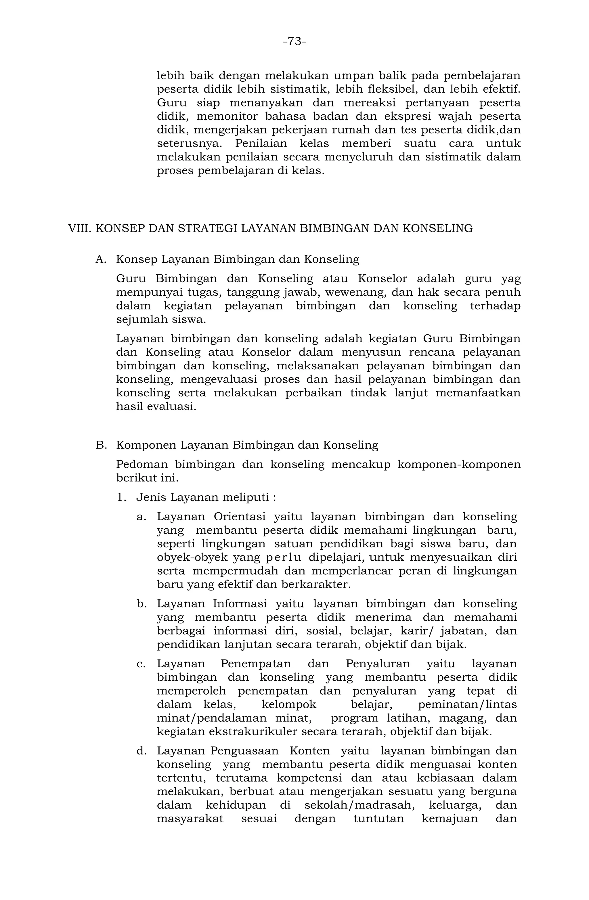 -73- 
lebih baik dengan melakukan umpan balik pada pembelajaran peserta didik lebih sistimatik, lebih fleksibel, dan lebih efektif. Guru siap menanyakan dan mereaksi pertanyaan peserta didik, memonitor bahasa badan dan ekspresi wajah peserta didik, mengerjakan pekerjaan rumah dan tes peserta didik,dan seterusnya. Penilaian kelas memberi suatu cara untuk melakukan penilaian secara menyeluruh dan sistimatik dalam proses pembelajaran di kelas. 
VIII. KONSEP DAN STRATEGI LAYANAN BIMBINGAN DAN KONSELING 
A. Konsep Layanan Bimbingan dan Konseling 
Guru Bimbingan dan Konseling atau Konselor adalah guru yag mempunyai tugas, tanggung jawab, wewenang, dan hak secara penuh dalam kegiatan pelayanan bimbingan dan konseling terhadap sejumlah siswa. 
Layanan bimbingan dan konseling adalah kegiatan Guru Bimbingan dan Konseling atau Konselor dalam menyusun rencana pelayanan bimbingan dan konseling, melaksanakan pelayanan bimbingan dan konseling, mengevaluasi proses dan hasil pelayanan bimbingan dan konseling serta melakukan perbaikan tindak lanjut memanfaatkan hasil evaluasi. 
B. Komponen Layanan Bimbingan dan Konseling 
Pedoman bimbingan dan konseling mencakup komponen-komponen berikut ini. 
1. Jenis Layanan meliputi : 
a. Layanan Orientasi yaitu layanan bimbingan dan konseling yang membantu peserta didik memahami lingkungan baru, seperti lingkungan satuan pendidikan bagi siswa baru, dan obyek-obyek yang perlu dipelajari, untuk menyesuaikan diri serta mempermudah dan memperlancar peran di lingkungan baru yang efektif dan berkarakter. 
b. Layanan Informasi yaitu layanan bimbingan dan konseling yang membantu peserta didik menerima dan memahami berbagai informasi diri, sosial, belajar, karir/ jabatan, dan pendidikan lanjutan secara terarah, objektif dan bijak. 
c. Layanan Penempatan dan Penyaluran yaitu layanan bimbingan dan konseling yang membantu peserta didik memperoleh penempatan dan penyaluran yang tepat di dalam kelas, kelompok belajar, peminatan/lintas minat/pendalaman minat, program latihan, magang, dan kegiatan ekstrakurikuler secara terarah, objektif dan bijak. 
d. Layanan Penguasaan Konten yaitu layanan bimbingan dan konseling yang membantu peserta didik menguasai konten tertentu, terutama kompetensi dan atau kebiasaan dalam melakukan, berbuat atau mengerjakan sesuatu yang berguna dalam kehidupan di sekolah/madrasah, keluarga, dan masyarakat sesuai dengan tuntutan kemajuan dan  