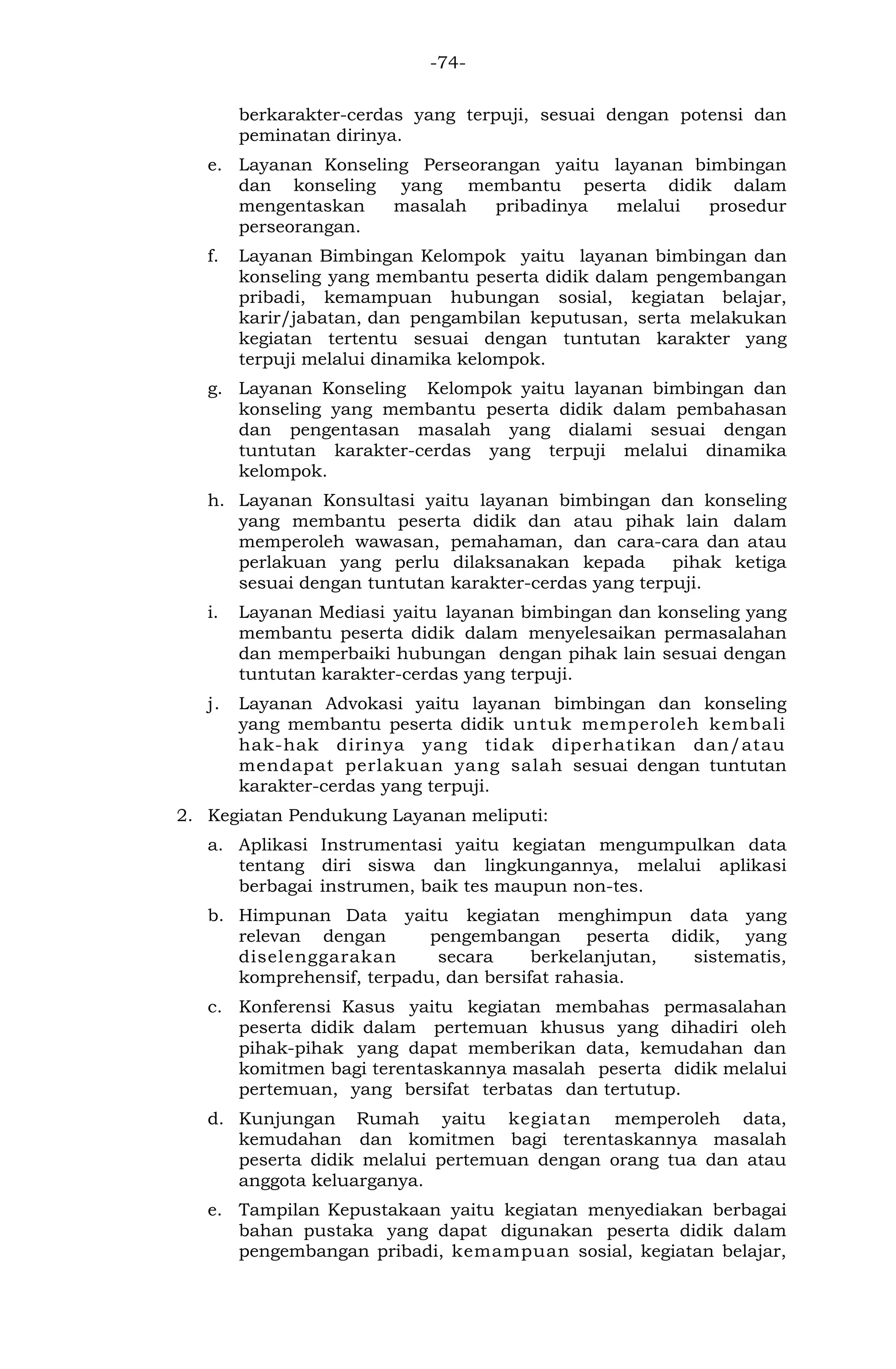 -74- 
berkarakter-cerdas yang terpuji, sesuai dengan potensi dan peminatan dirinya. 
e. Layanan Konseling Perseorangan yaitu layanan bimbingan dan konseling yang membantu peserta didik dalam mengentaskan masalah pribadinya melalui prosedur perseorangan. 
f. Layanan Bimbingan Kelompok yaitu layanan bimbingan dan konseling yang membantu peserta didik dalam pengembangan pribadi, kemampuan hubungan sosial, kegiatan belajar, karir/jabatan, dan pengambilan keputusan, serta melakukan kegiatan tertentu sesuai dengan tuntutan karakter yang terpuji melalui dinamika kelompok. 
g. Layanan Konseling Kelompok yaitu layanan bimbingan dan konseling yang membantu peserta didik dalam pembahasan dan pengentasan masalah yang dialami sesuai dengan tuntutan karakter-cerdas yang terpuji melalui dinamika kelompok. 
h. Layanan Konsultasi yaitu layanan bimbingan dan konseling yang membantu peserta didik dan atau pihak lain dalam memperoleh wawasan, pemahaman, dan cara-cara dan atau perlakuan yang perlu dilaksanakan kepada pihak ketiga sesuai dengan tuntutan karakter-cerdas yang terpuji. 
i. Layanan Mediasi yaitu layanan bimbingan dan konseling yang membantu peserta didik dalam menyelesaikan permasalahan dan memperbaiki hubungan dengan pihak lain sesuai dengan tuntutan karakter-cerdas yang terpuji. 
j. Layanan Advokasi yaitu layanan bimbingan dan konseling yang membantu peserta didik untuk memperoleh kembali hak-hak dirinya yang tidak diperhatikan dan/atau mendapat perlakuan yang salah sesuai dengan tuntutan karakter-cerdas yang terpuji. 
2. Kegiatan Pendukung Layanan meliputi: 
a. Aplikasi Instrumentasi yaitu kegiatan mengumpulkan data tentang diri siswa dan lingkungannya, melalui aplikasi berbagai instrumen, baik tes maupun non-tes. 
b. Himpunan Data yaitu kegiatan menghimpun data yang relevan dengan pengembangan peserta didik, yang diselenggarakan secara berkelanjutan, sistematis, komprehensif, terpadu, dan bersifat rahasia. 
c. Konferensi Kasus yaitu kegiatan membahas permasalahan peserta didik dalam pertemuan khusus yang dihadiri oleh pihak-pihak yang dapat memberikan data, kemudahan dan komitmen bagi terentaskannya masalah peserta didik melalui pertemuan, yang bersifat terbatas dan tertutup. 
d. Kunjungan Rumah yaitu kegiatan memperoleh data, kemudahan dan komitmen bagi terentaskannya masalah peserta didik melalui pertemuan dengan orang tua dan atau anggota keluarganya. 
e. Tampilan Kepustakaan yaitu kegiatan menyediakan berbagai bahan pustaka yang dapat digunakan peserta didik dalam pengembangan pribadi, kemampuan sosial, kegiatan belajar,  