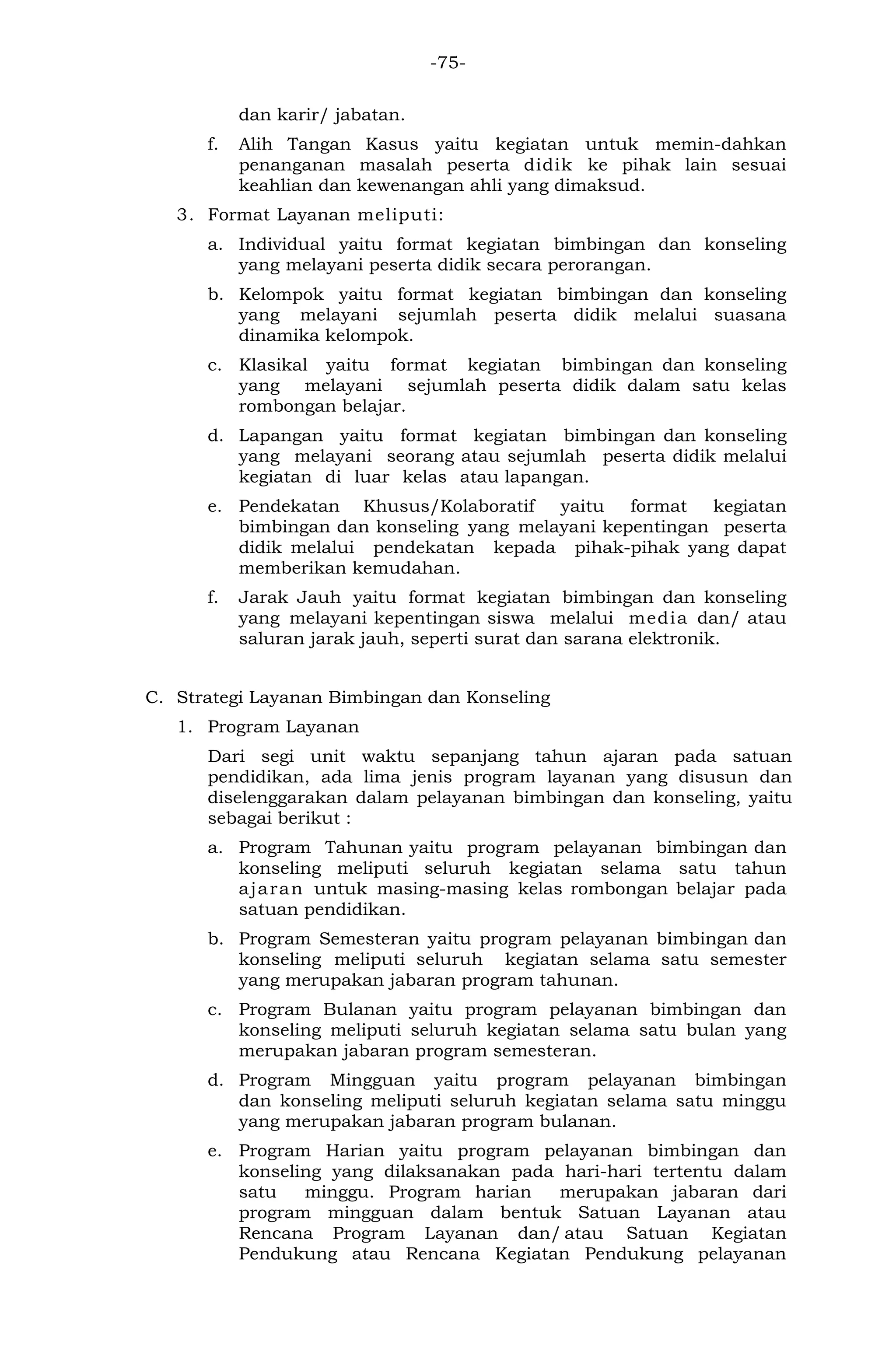 -75- 
dan karir/ jabatan. 
f. Alih Tangan Kasus yaitu kegiatan untuk memin-dahkan penanganan masalah peserta didik ke pihak lain sesuai keahlian dan kewenangan ahli yang dimaksud. 
3. Format Layanan meliputi: 
a. Individual yaitu format kegiatan bimbingan dan konseling yang melayani peserta didik secara perorangan. 
b. Kelompok yaitu format kegiatan bimbingan dan konseling yang melayani sejumlah peserta didik melalui suasana dinamika kelompok. 
c. Klasikal yaitu format kegiatan bimbingan dan konseling yang melayani sejumlah peserta didik dalam satu kelas rombongan belajar. 
d. Lapangan yaitu format kegiatan bimbingan dan konseling yang melayani seorang atau sejumlah peserta didik melalui kegiatan di luar kelas atau lapangan. 
e. Pendekatan Khusus/Kolaboratif yaitu format kegiatan bimbingan dan konseling yang melayani kepentingan peserta didik melalui pendekatan kepada pihak-pihak yang dapat memberikan kemudahan. 
f. Jarak Jauh yaitu format kegiatan bimbingan dan konseling yang melayani kepentingan siswa melalui media dan/ atau saluran jarak jauh, seperti surat dan sarana elektronik. 
C. Strategi Layanan Bimbingan dan Konseling 
1. Program Layanan 
Dari segi unit waktu sepanjang tahun ajaran pada satuan pendidikan, ada lima jenis program layanan yang disusun dan diselenggarakan dalam pelayanan bimbingan dan konseling, yaitu sebagai berikut : 
a. Program Tahunan yaitu program pelayanan bimbingan dan konseling meliputi seluruh kegiatan selama satu tahun ajaran untuk masing-masing kelas rombongan belajar pada satuan pendidikan. 
b. Program Semesteran yaitu program pelayanan bimbingan dan konseling meliputi seluruh kegiatan selama satu semester yang merupakan jabaran program tahunan. 
c. Program Bulanan yaitu program pelayanan bimbingan dan konseling meliputi seluruh kegiatan selama satu bulan yang merupakan jabaran program semesteran. 
d. Program Mingguan yaitu program pelayanan bimbingan dan konseling meliputi seluruh kegiatan selama satu minggu yang merupakan jabaran program bulanan. 
e. Program Harian yaitu program pelayanan bimbingan dan konseling yang dilaksanakan pada hari-hari tertentu dalam satu minggu. Program harian merupakan jabaran dari program mingguan dalam bentuk Satuan Layanan atau Rencana Program Layanan dan/atau Satuan Kegiatan Pendukung atau Rencana Kegiatan Pendukung pelayanan  