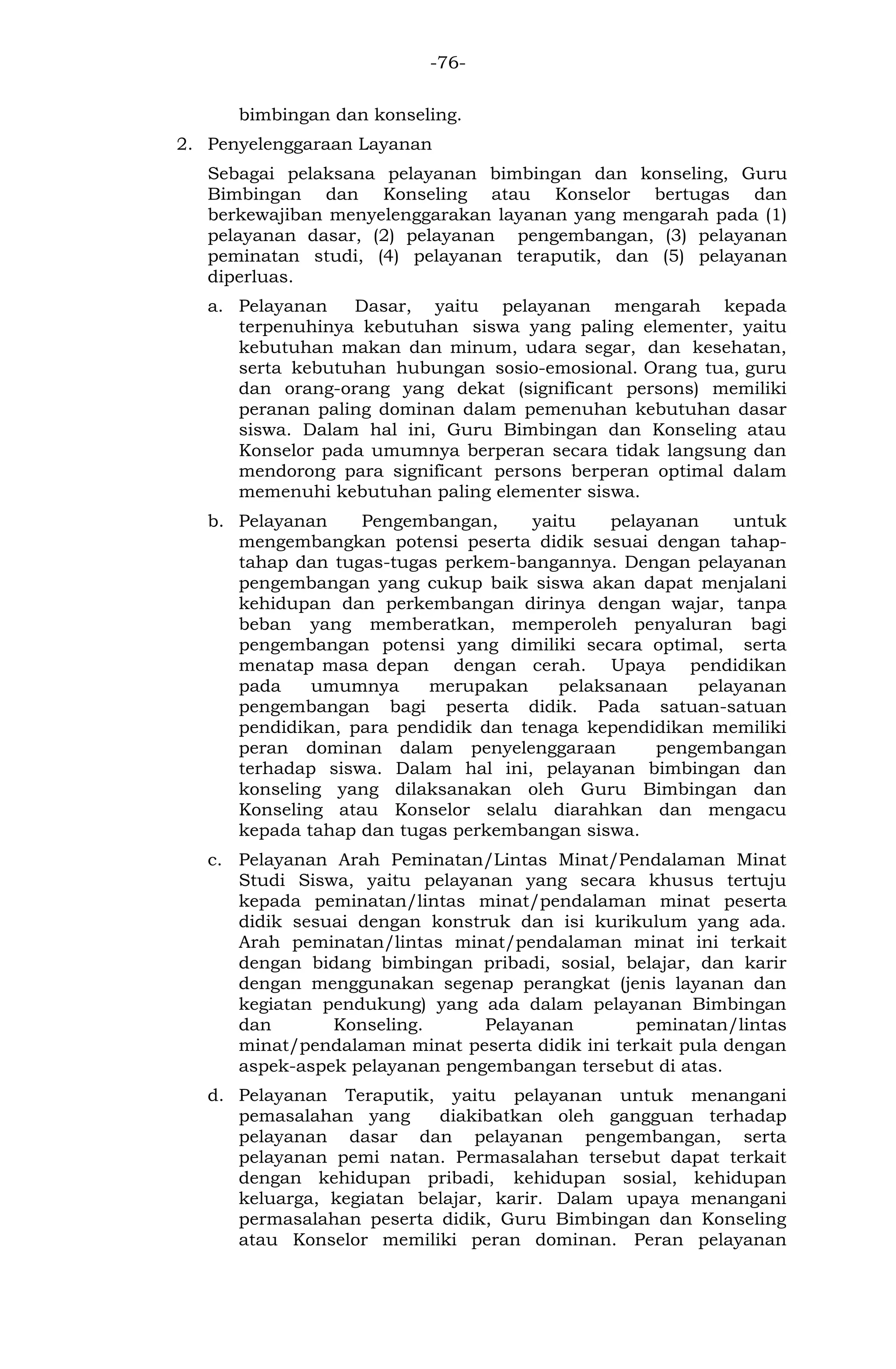-76- 
bimbingan dan konseling. 
2. Penyelenggaraan Layanan 
Sebagai pelaksana pelayanan bimbingan dan konseling, Guru Bimbingan dan Konseling atau Konselor bertugas dan berkewajiban menyelenggarakan layanan yang mengarah pada (1) pelayanan dasar, (2) pelayanan pengembangan, (3) pelayanan peminatan studi, (4) pelayanan teraputik, dan (5) pelayanan diperluas. 
a. Pelayanan Dasar, yaitu pelayanan mengarah kepada terpenuhinya kebutuhan siswa yang paling elementer, yaitu kebutuhan makan dan minum, udara segar, dan kesehatan, serta kebutuhan hubungan sosio-emosional. Orang tua, guru dan orang-orang yang dekat (significant persons) memiliki peranan paling dominan dalam pemenuhan kebutuhan dasar siswa. Dalam hal ini, Guru Bimbingan dan Konseling atau Konselor pada umumnya berperan secara tidak langsung dan mendorong para significant persons berperan optimal dalam memenuhi kebutuhan paling elementer siswa. 
b. Pelayanan Pengembangan, yaitu pelayanan untuk mengembangkan potensi peserta didik sesuai dengan tahap- tahap dan tugas-tugas perkem-bangannya. Dengan pelayanan pengembangan yang cukup baik siswa akan dapat menjalani kehidupan dan perkembangan dirinya dengan wajar, tanpa beban yang memberatkan, memperoleh penyaluran bagi pengembangan potensi yang dimiliki secara optimal, serta menatap masa depan dengan cerah. Upaya pendidikan pada umumnya merupakan pelaksanaan pelayanan pengembangan bagi peserta didik. Pada satuan-satuan pendidikan, para pendidik dan tenaga kependidikan memiliki peran dominan dalam penyelenggaraan pengembangan terhadap siswa. Dalam hal ini, pelayanan bimbingan dan konseling yang dilaksanakan oleh Guru Bimbingan dan Konseling atau Konselor selalu diarahkan dan mengacu kepada tahap dan tugas perkembangan siswa. 
c. Pelayanan Arah Peminatan/Lintas Minat/Pendalaman Minat Studi Siswa, yaitu pelayanan yang secara khusus tertuju kepada peminatan/lintas minat/pendalaman minat peserta didik sesuai dengan konstruk dan isi kurikulum yang ada. Arah peminatan/lintas minat/pendalaman minat ini terkait dengan bidang bimbingan pribadi, sosial, belajar, dan karir dengan menggunakan segenap perangkat (jenis layanan dan kegiatan pendukung) yang ada dalam pelayanan Bimbingan dan Konseling. Pelayanan peminatan/lintas minat/pendalaman minat peserta didik ini terkait pula dengan aspek-aspek pelayanan pengembangan tersebut di atas. 
d. Pelayanan Teraputik, yaitu pelayanan untuk menangani pemasalahan yang diakibatkan oleh gangguan terhadap pelayanan dasar dan pelayanan pengembangan, serta pelayanan pemi natan. Permasalahan tersebut dapat terkait dengan kehidupan pribadi, kehidupan sosial, kehidupan keluarga, kegiatan belajar, karir. Dalam upaya menangani permasalahan peserta didik, Guru Bimbingan dan Konseling atau Konselor memiliki peran dominan. Peran pelayanan  