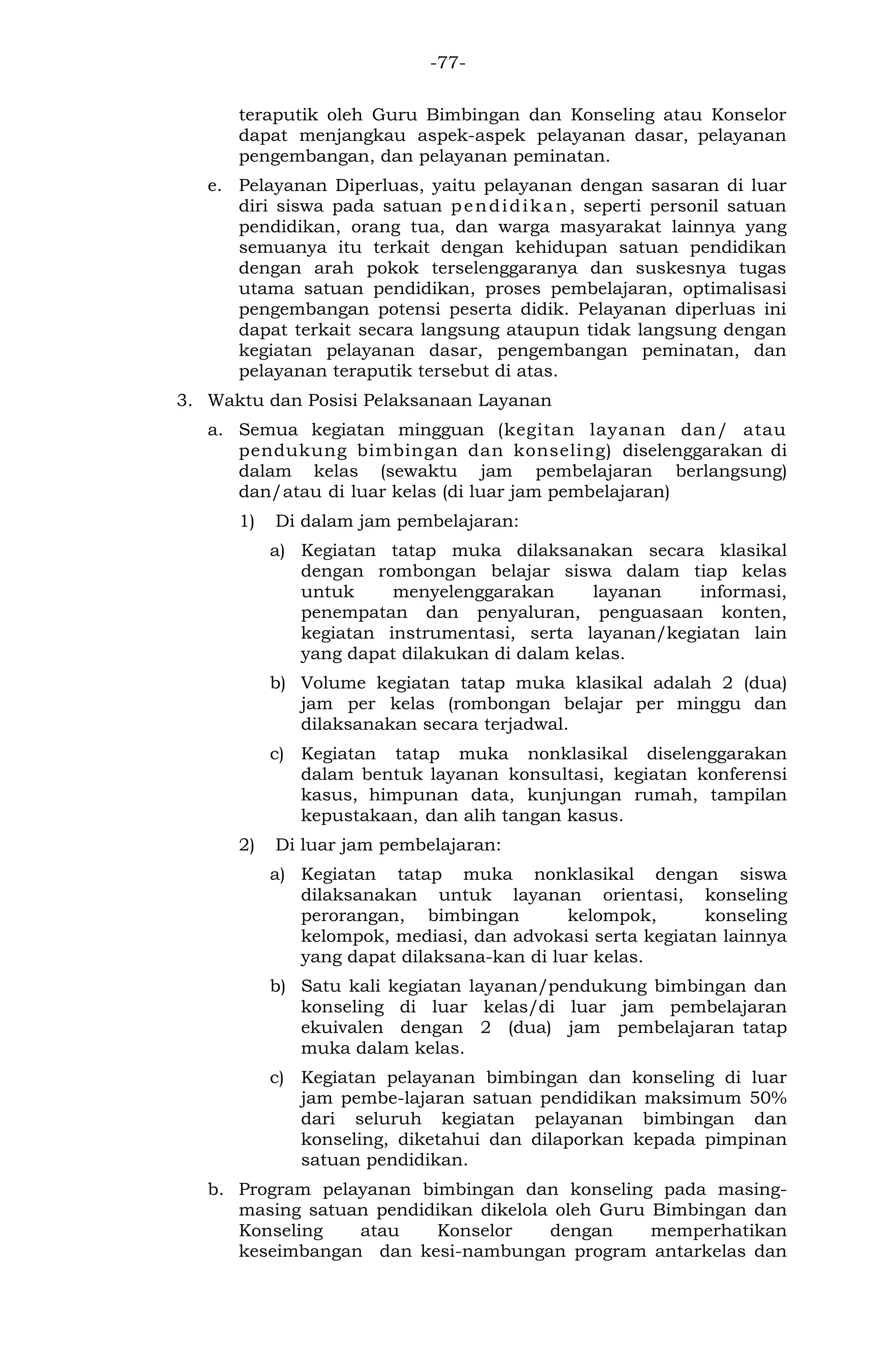 -77- 
teraputik oleh Guru Bimbingan dan Konseling atau Konselor dapat menjangkau aspek-aspek pelayanan dasar, pelayanan pengembangan, dan pelayanan peminatan. 
e. Pelayanan Diperluas, yaitu pelayanan dengan sasaran di luar diri siswa pada satuan pendidikan, seperti personil satuan pendidikan, orang tua, dan warga masyarakat lainnya yang semuanya itu terkait dengan kehidupan satuan pendidikan dengan arah pokok terselenggaranya dan suskesnya tugas utama satuan pendidikan, proses pembelajaran, optimalisasi pengembangan potensi peserta didik. Pelayanan diperluas ini dapat terkait secara langsung ataupun tidak langsung dengan kegiatan pelayanan dasar, pengembangan peminatan, dan pelayanan teraputik tersebut di atas. 
3. Waktu dan Posisi Pelaksanaan Layanan 
a. Semua kegiatan mingguan (kegitan layanan dan/ atau pendukung bimbingan dan konseling) diselenggarakan di dalam kelas (sewaktu jam pembelajaran berlangsung) dan/atau di luar kelas (di luar jam pembelajaran) 
1) Di dalam jam pembelajaran: 
a) Kegiatan tatap muka dilaksanakan secara klasikal dengan rombongan belajar siswa dalam tiap kelas untuk menyelenggarakan layanan informasi, penempatan dan penyaluran, penguasaan konten, kegiatan instrumentasi, serta layanan/kegiatan lain yang dapat dilakukan di dalam kelas. 
b) Volume kegiatan tatap muka klasikal adalah 2 (dua) jam per kelas (rombongan belajar per minggu dan dilaksanakan secara terjadwal. 
c) Kegiatan tatap muka nonklasikal diselenggarakan dalam bentuk layanan konsultasi, kegiatan konferensi kasus, himpunan data, kunjungan rumah, tampilan kepustakaan, dan alih tangan kasus. 
2) Di luar jam pembelajaran: 
a) Kegiatan tatap muka nonklasikal dengan siswa dilaksanakan untuk layanan orientasi, konseling perorangan, bimbingan kelompok, konseling kelompok, mediasi, dan advokasi serta kegiatan lainnya yang dapat dilaksana-kan di luar kelas. 
b) Satu kali kegiatan layanan/pendukung bimbingan dan konseling di luar kelas/di luar jam pembelajaran ekuivalen dengan 2 (dua) jam pembelajaran tatap muka dalam kelas. 
c) Kegiatan pelayanan bimbingan dan konseling di luar jam pembe-lajaran satuan pendidikan maksimum 50% dari seluruh kegiatan pelayanan bimbingan dan konseling, diketahui dan dilaporkan kepada pimpinan satuan pendidikan. 
b. Program pelayanan bimbingan dan konseling pada masing- masing satuan pendidikan dikelola oleh Guru Bimbingan dan Konseling atau Konselor dengan memperhatikan keseimbangan dan kesi-nambungan program antarkelas dan  