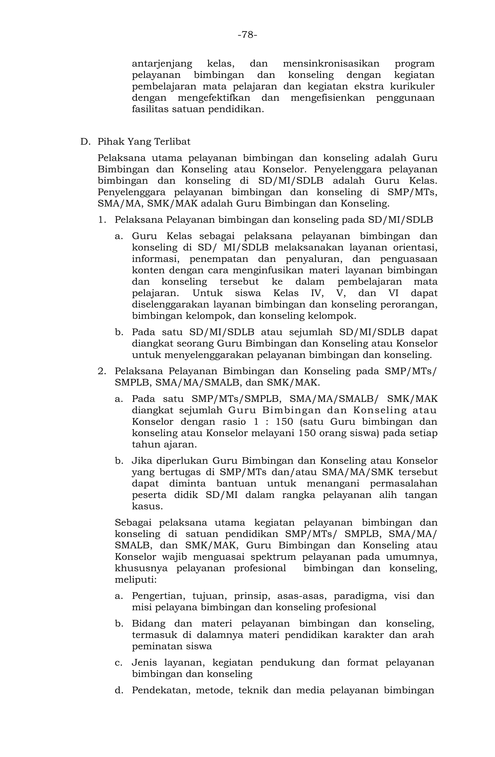 -78- 
antarjenjang kelas, dan mensinkronisasikan program pelayanan bimbingan dan konseling dengan kegiatan pembelajaran mata pelajaran dan kegiatan ekstra kurikuler dengan mengefektifkan dan mengefisienkan penggunaan fasilitas satuan pendidikan. 
D. Pihak Yang Terlibat 
Pelaksana utama pelayanan bimbingan dan konseling adalah Guru Bimbingan dan Konseling atau Konselor. Penyelenggara pelayanan bimbingan dan konseling di SD/MI/SDLB adalah Guru Kelas. Penyelenggara pelayanan bimbingan dan konseling di SMP/MTs, SMA/MA, SMK/MAK adalah Guru Bimbingan dan Konseling. 
1. Pelaksana Pelayanan bimbingan dan konseling pada SD/MI/SDLB 
a. Guru Kelas sebagai pelaksana pelayanan bimbingan dan konseling di SD/ MI/SDLB melaksanakan layanan orientasi, informasi, penempatan dan penyaluran, dan penguasaan konten dengan cara menginfusikan materi layanan bimbingan dan konseling tersebut ke dalam pembelajaran mata pelajaran. Untuk siswa Kelas IV, V, dan VI dapat diselenggarakan layanan bimbingan dan konseling perorangan, bimbingan kelompok, dan konseling kelompok. 
b. Pada satu SD/MI/SDLB atau sejumlah SD/MI/SDLB dapat diangkat seorang Guru Bimbingan dan Konseling atau Konselor untuk menyelenggarakan pelayanan bimbingan dan konseling. 
2. Pelaksana Pelayanan Bimbingan dan Konseling pada SMP/MTs/ SMPLB, SMA/MA/SMALB, dan SMK/MAK. 
a. Pada satu SMP/MTs/SMPLB, SMA/MA/SMALB/ SMK/MAK diangkat sejumlah Guru Bimbingan dan Konseling atau Konselor dengan rasio 1 : 150 (satu Guru bimbingan dan konseling atau Konselor melayani 150 orang siswa) pada setiap tahun ajaran. 
b. Jika diperlukan Guru Bimbingan dan Konseling atau Konselor yang bertugas di SMP/MTs dan/atau SMA/MA/SMK tersebut dapat diminta bantuan untuk menangani permasalahan peserta didik SD/MI dalam rangka pelayanan alih tangan kasus. 
Sebagai pelaksana utama kegiatan pelayanan bimbingan dan konseling di satuan pendidikan SMP/MTs/ SMPLB, SMA/MA/ SMALB, dan SMK/MAK, Guru Bimbingan dan Konseling atau Konselor wajib menguasai spektrum pelayanan pada umumnya, khususnya pelayanan profesional bimbingan dan konseling, meliputi: 
a. Pengertian, tujuan, prinsip, asas-asas, paradigma, visi dan misi pelayana bimbingan dan konseling profesional 
b. Bidang dan materi pelayanan bimbingan dan konseling, termasuk di dalamnya materi pendidikan karakter dan arah peminatan siswa 
c. Jenis layanan, kegiatan pendukung dan format pelayanan bimbingan dan konseling 
d. Pendekatan, metode, teknik dan media pelayanan bimbingan  