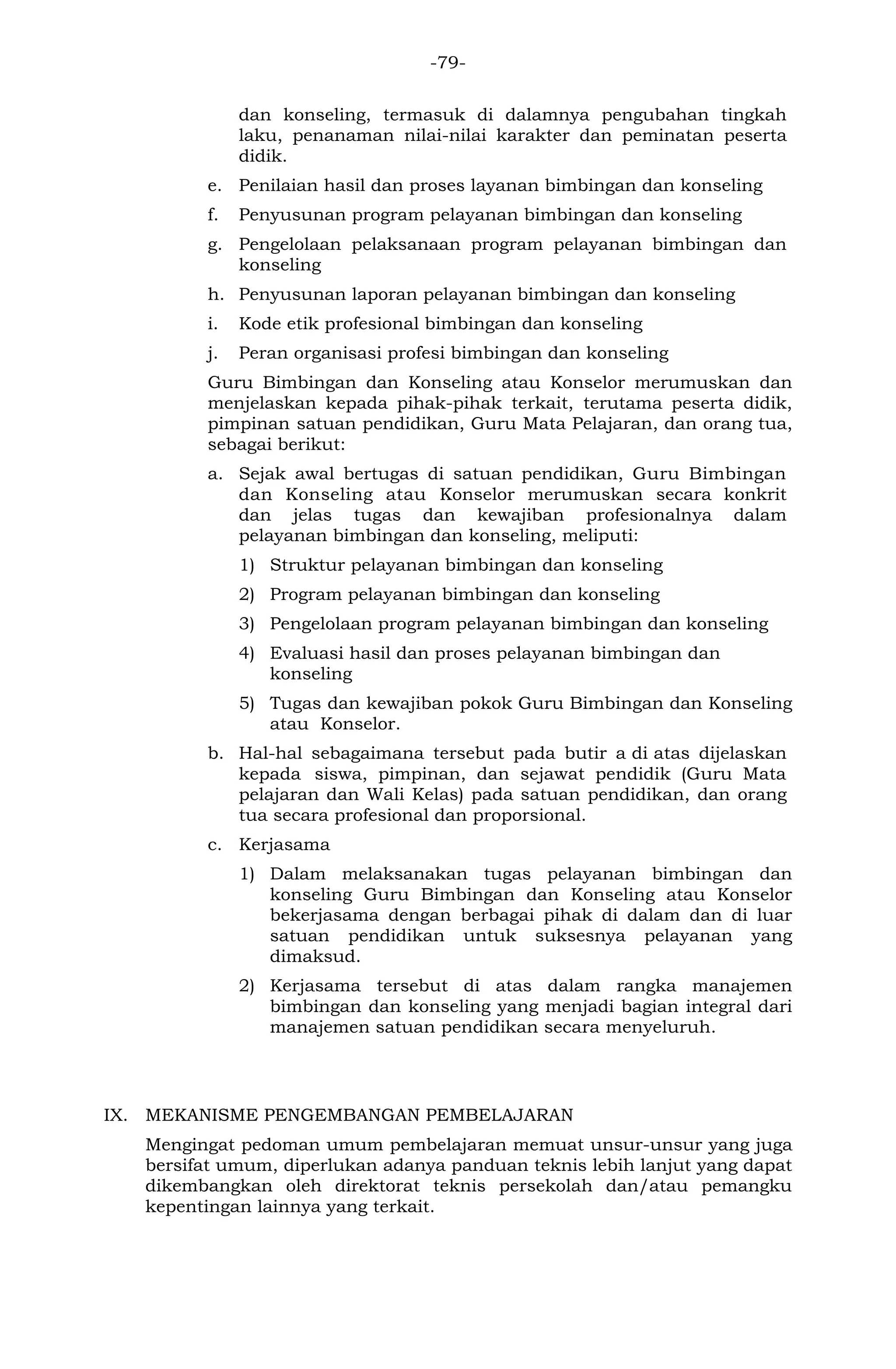 -79- 
dan konseling, termasuk di dalamnya pengubahan tingkah laku, penanaman nilai-nilai karakter dan peminatan peserta didik. 
e. Penilaian hasil dan proses layanan bimbingan dan konseling 
f. Penyusunan program pelayanan bimbingan dan konseling 
g. Pengelolaan pelaksanaan program pelayanan bimbingan dan konseling 
h. Penyusunan laporan pelayanan bimbingan dan konseling 
i. Kode etik profesional bimbingan dan konseling 
j. Peran organisasi profesi bimbingan dan konseling 
Guru Bimbingan dan Konseling atau Konselor merumuskan dan menjelaskan kepada pihak-pihak terkait, terutama peserta didik, pimpinan satuan pendidikan, Guru Mata Pelajaran, dan orang tua, sebagai berikut: 
a. Sejak awal bertugas di satuan pendidikan, Guru Bimbingan dan Konseling atau Konselor merumuskan secara konkrit dan jelas tugas dan kewajiban profesionalnya dalam pelayanan bimbingan dan konseling, meliputi: 
1) Struktur pelayanan bimbingan dan konseling 
2) Program pelayanan bimbingan dan konseling 
3) Pengelolaan program pelayanan bimbingan dan konseling 
4) Evaluasi hasil dan proses pelayanan bimbingan dan konseling 
5) Tugas dan kewajiban pokok Guru Bimbingan dan Konseling atau Konselor. 
b. Hal-hal sebagaimana tersebut pada butir a di atas dijelaskan kepada siswa, pimpinan, dan sejawat pendidik (Guru Mata pelajaran dan Wali Kelas) pada satuan pendidikan, dan orang tua secara profesional dan proporsional. 
c. Kerjasama 
1) Dalam melaksanakan tugas pelayanan bimbingan dan konseling Guru Bimbingan dan Konseling atau Konselor bekerjasama dengan berbagai pihak di dalam dan di luar satuan pendidikan untuk suksesnya pelayanan yang dimaksud. 
2) Kerjasama tersebut di atas dalam rangka manajemen bimbingan dan konseling yang menjadi bagian integral dari manajemen satuan pendidikan secara menyeluruh. 
IX. MEKANISME PENGEMBANGAN PEMBELAJARAN 
Mengingat pedoman umum pembelajaran memuat unsur-unsur yang juga bersifat umum, diperlukan adanya panduan teknis lebih lanjut yang dapat dikembangkan oleh direktorat teknis persekolah dan/atau pemangku kepentingan lainnya yang terkait.  