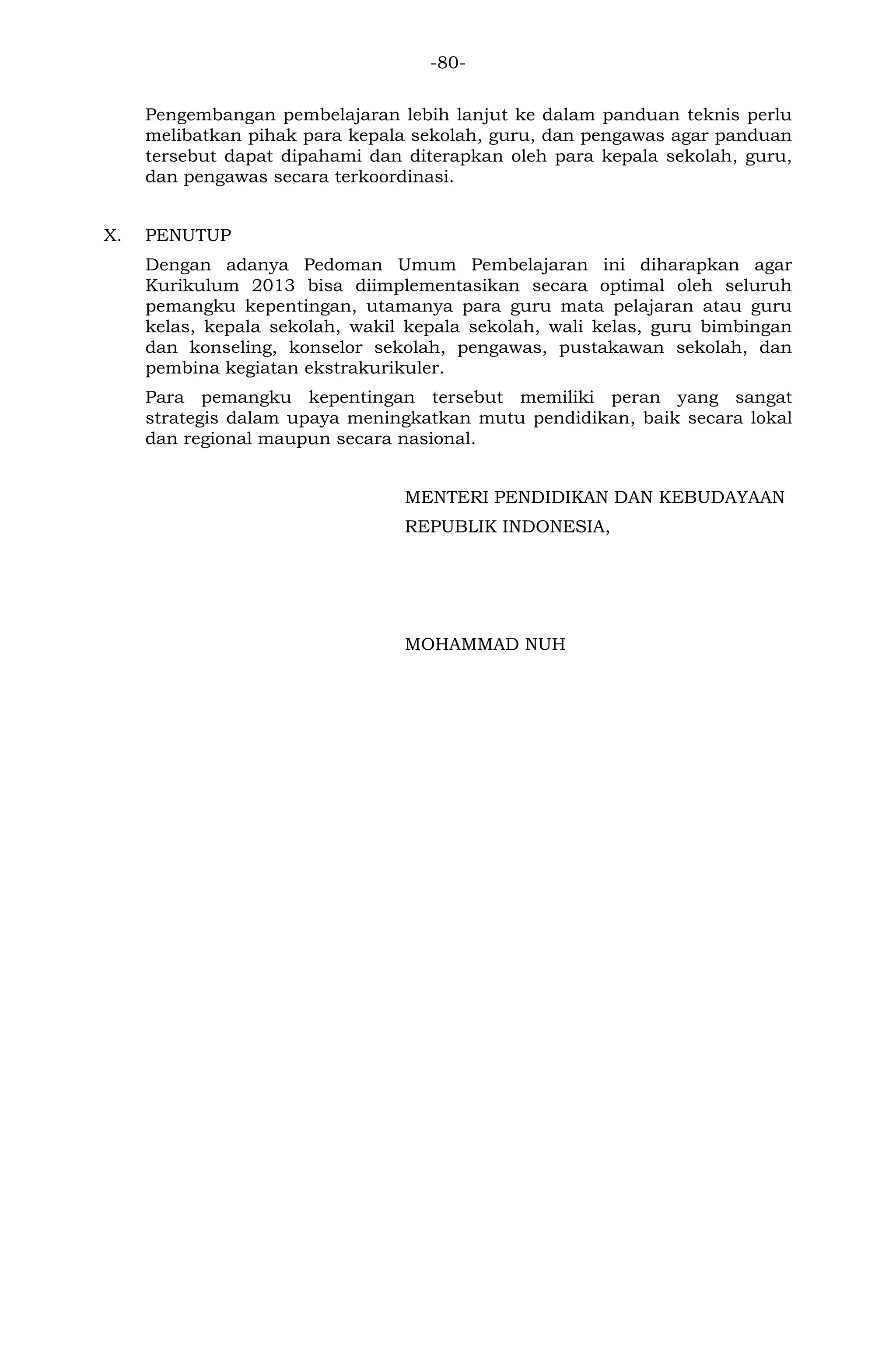 -80- 
Pengembangan pembelajaran lebih lanjut ke dalam panduan teknis perlu melibatkan pihak para kepala sekolah, guru, dan pengawas agar panduan tersebut dapat dipahami dan diterapkan oleh para kepala sekolah, guru, dan pengawas secara terkoordinasi. 
X. PENUTUP 
Dengan adanya Pedoman Umum Pembelajaran ini diharapkan agar Kurikulum 2013 bisa diimplementasikan secara optimal oleh seluruh pemangku kepentingan, utamanya para guru mata pelajaran atau guru kelas, kepala sekolah, wakil kepala sekolah, wali kelas, guru bimbingan dan konseling, konselor sekolah, pengawas, pustakawan sekolah, dan pembina kegiatan ekstrakurikuler. 
Para pemangku kepentingan tersebut memiliki peran yang sangat strategis dalam upaya meningkatkan mutu pendidikan, baik secara lokal dan regional maupun secara nasional. 
MENTERI PENDIDIKAN DAN KEBUDAYAAN 
REPUBLIK INDONESIA, 
MOHAMMAD NUH 
 