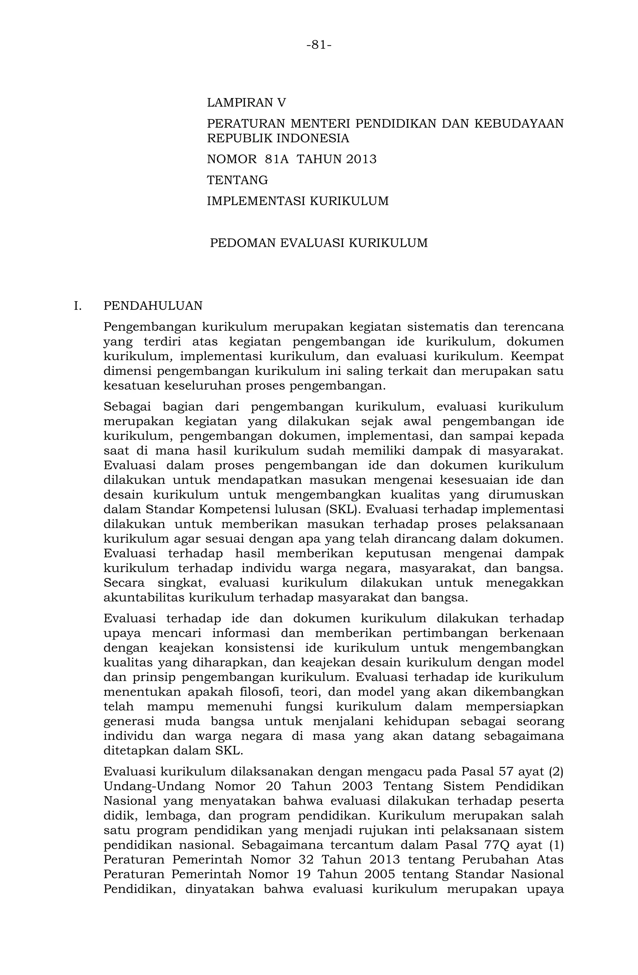 -81- 
LAMPIRAN V 
PERATURAN MENTERI PENDIDIKAN DAN KEBUDAYAAN REPUBLIK INDONESIA 
NOMOR 81A TAHUN 2013 
TENTANG 
IMPLEMENTASI KURIKULUM 
PEDOMAN EVALUASI KURIKULUM 
I. PENDAHULUAN 
Pengembangan kurikulum merupakan kegiatan sistematis dan terencana yang terdiri atas kegiatan pengembangan ide kurikulum, dokumen kurikulum, implementasi kurikulum, dan evaluasi kurikulum. Keempat dimensi pengembangan kurikulum ini saling terkait dan merupakan satu kesatuan keseluruhan proses pengembangan. 
Sebagai bagian dari pengembangan kurikulum, evaluasi kurikulum merupakan kegiatan yang dilakukan sejak awal pengembangan ide kurikulum, pengembangan dokumen, implementasi, dan sampai kepada saat di mana hasil kurikulum sudah memiliki dampak di masyarakat. Evaluasi dalam proses pengembangan ide dan dokumen kurikulum dilakukan untuk mendapatkan masukan mengenai kesesuaian ide dan desain kurikulum untuk mengembangkan kualitas yang dirumuskan dalam Standar Kompetensi lulusan (SKL). Evaluasi terhadap implementasi dilakukan untuk memberikan masukan terhadap proses pelaksanaan kurikulum agar sesuai dengan apa yang telah dirancang dalam dokumen. Evaluasi terhadap hasil memberikan keputusan mengenai dampak kurikulum terhadap individu warga negara, masyarakat, dan bangsa. Secara singkat, evaluasi kurikulum dilakukan untuk menegakkan akuntabilitas kurikulum terhadap masyarakat dan bangsa. 
Evaluasi terhadap ide dan dokumen kurikulum dilakukan terhadap upaya mencari informasi dan memberikan pertimbangan berkenaan dengan keajekan konsistensi ide kurikulum untuk mengembangkan kualitas yang diharapkan, dan keajekan desain kurikulum dengan model dan prinsip pengembangan kurikulum. Evaluasi terhadap ide kurikulum menentukan apakah filosofi, teori, dan model yang akan dikembangkan telah mampu memenuhi fungsi kurikulum dalam mempersiapkan generasi muda bangsa untuk menjalani kehidupan sebagai seorang individu dan warga negara di masa yang akan datang sebagaimana ditetapkan dalam SKL. 
Evaluasi kurikulum dilaksanakan dengan mengacu pada Pasal 57 ayat (2) Undang-Undang Nomor 20 Tahun 2003 Tentang Sistem Pendidikan Nasional yang menyatakan bahwa evaluasi dilakukan terhadap peserta didik, lembaga, dan program pendidikan. Kurikulum merupakan salah satu program pendidikan yang menjadi rujukan inti pelaksanaan sistem pendidikan nasional. Sebagaimana tercantum dalam Pasal 77Q ayat (1) Peraturan Pemerintah Nomor 32 Tahun 2013 tentang Perubahan Atas Peraturan Pemerintah Nomor 19 Tahun 2005 tentang Standar Nasional Pendidikan, dinyatakan bahwa evaluasi kurikulum merupakan upaya  