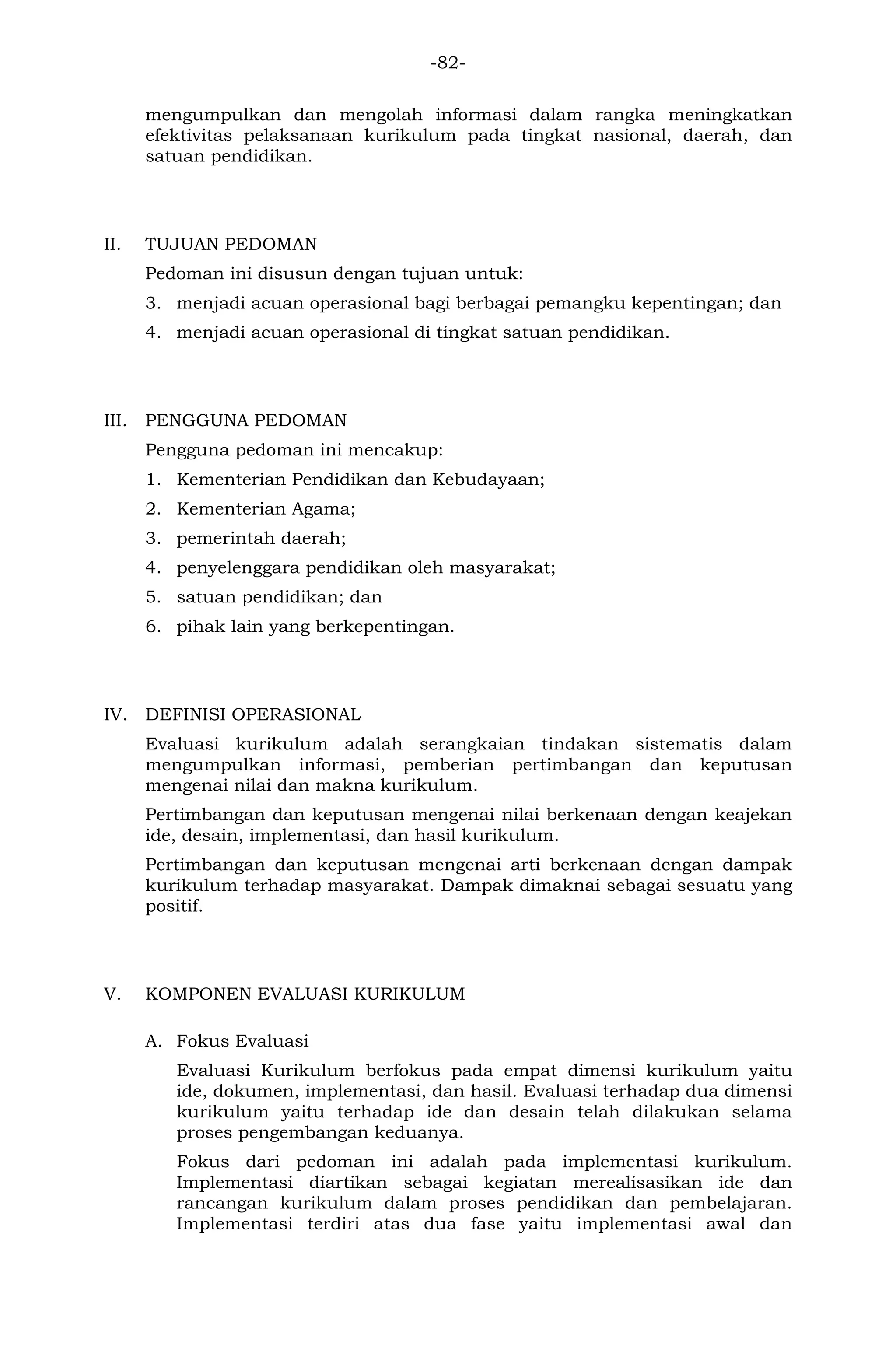 -82- 
mengumpulkan dan mengolah informasi dalam rangka meningkatkan efektivitas pelaksanaan kurikulum pada tingkat nasional, daerah, dan satuan pendidikan. 
II. TUJUAN PEDOMAN 
Pedoman ini disusun dengan tujuan untuk: 
3. menjadi acuan operasional bagi berbagai pemangku kepentingan; dan 
4. menjadi acuan operasional di tingkat satuan pendidikan. 
III. PENGGUNA PEDOMAN 
Pengguna pedoman ini mencakup: 
1. Kementerian Pendidikan dan Kebudayaan; 
2. Kementerian Agama; 
3. pemerintah daerah; 
4. penyelenggara pendidikan oleh masyarakat; 
5. satuan pendidikan; dan 
6. pihak lain yang berkepentingan. 
IV. DEFINISI OPERASIONAL 
Evaluasi kurikulum adalah serangkaian tindakan sistematis dalam mengumpulkan informasi, pemberian pertimbangan dan keputusan mengenai nilai dan makna kurikulum. 
Pertimbangan dan keputusan mengenai nilai berkenaan dengan keajekan ide, desain, implementasi, dan hasil kurikulum. 
Pertimbangan dan keputusan mengenai arti berkenaan dengan dampak kurikulum terhadap masyarakat. Dampak dimaknai sebagai sesuatu yang positif. 
V. KOMPONEN EVALUASI KURIKULUM 
A. Fokus Evaluasi 
Evaluasi Kurikulum berfokus pada empat dimensi kurikulum yaitu ide, dokumen, implementasi, dan hasil. Evaluasi terhadap dua dimensi kurikulum yaitu terhadap ide dan desain telah dilakukan selama proses pengembangan keduanya. 
Fokus dari pedoman ini adalah pada implementasi kurikulum. Implementasi diartikan sebagai kegiatan merealisasikan ide dan rancangan kurikulum dalam proses pendidikan dan pembelajaran. Implementasi terdiri atas dua fase yaitu implementasi awal dan  