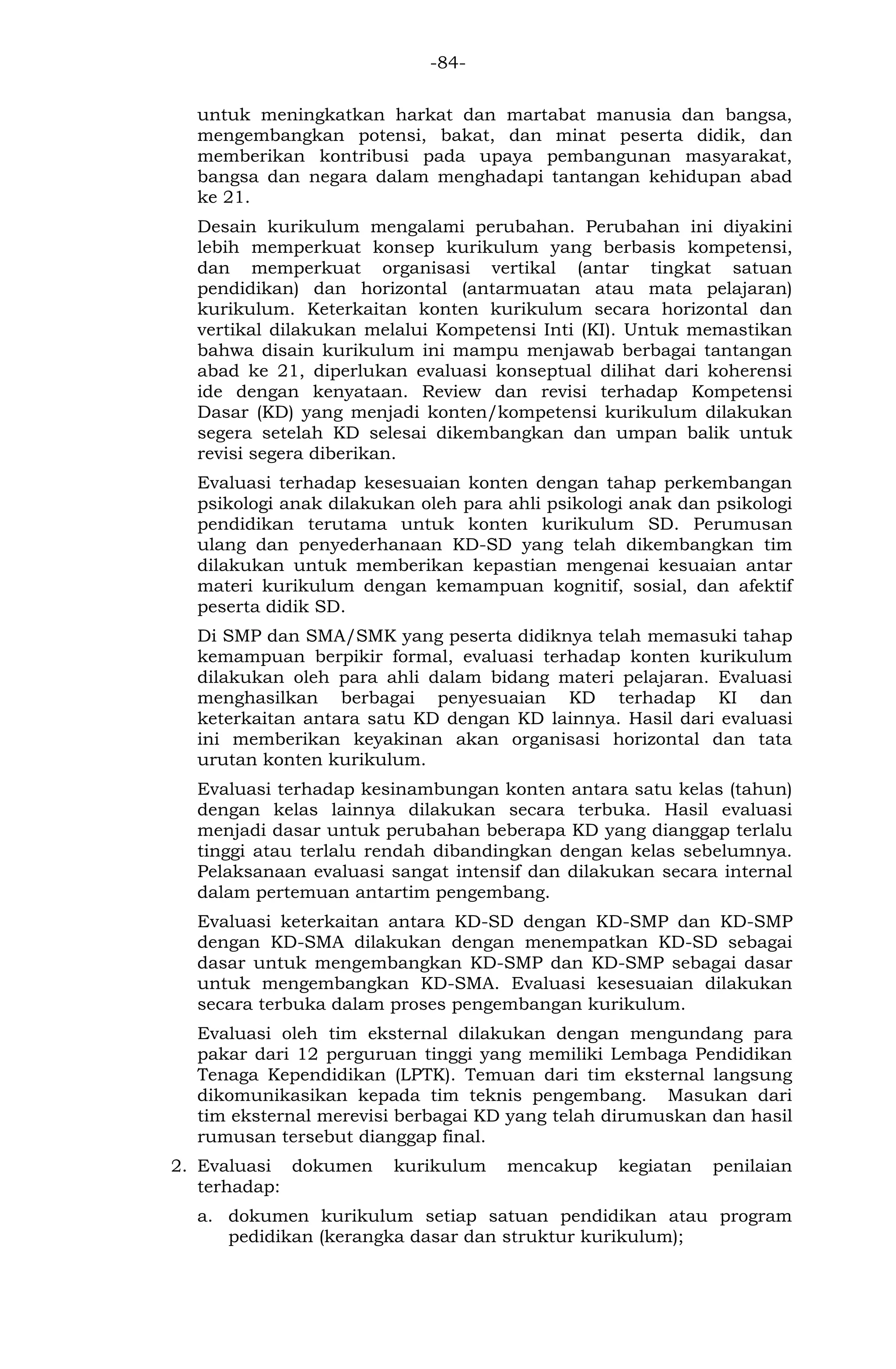 -84- 
untuk meningkatkan harkat dan martabat manusia dan bangsa, mengembangkan potensi, bakat, dan minat peserta didik, dan memberikan kontribusi pada upaya pembangunan masyarakat, bangsa dan negara dalam menghadapi tantangan kehidupan abad ke 21. 
Desain kurikulum mengalami perubahan. Perubahan ini diyakini lebih memperkuat konsep kurikulum yang berbasis kompetensi, dan memperkuat organisasi vertikal (antar tingkat satuan pendidikan) dan horizontal (antarmuatan atau mata pelajaran) kurikulum. Keterkaitan konten kurikulum secara horizontal dan vertikal dilakukan melalui Kompetensi Inti (KI). Untuk memastikan bahwa disain kurikulum ini mampu menjawab berbagai tantangan abad ke 21, diperlukan evaluasi konseptual dilihat dari koherensi ide dengan kenyataan. Review dan revisi terhadap Kompetensi Dasar (KD) yang menjadi konten/kompetensi kurikulum dilakukan segera setelah KD selesai dikembangkan dan umpan balik untuk revisi segera diberikan. 
Evaluasi terhadap kesesuaian konten dengan tahap perkembangan psikologi anak dilakukan oleh para ahli psikologi anak dan psikologi pendidikan terutama untuk konten kurikulum SD. Perumusan ulang dan penyederhanaan KD-SD yang telah dikembangkan tim dilakukan untuk memberikan kepastian mengenai kesuaian antar materi kurikulum dengan kemampuan kognitif, sosial, dan afektif peserta didik SD. 
Di SMP dan SMA/SMK yang peserta didiknya telah memasuki tahap kemampuan berpikir formal, evaluasi terhadap konten kurikulum dilakukan oleh para ahli dalam bidang materi pelajaran. Evaluasi menghasilkan berbagai penyesuaian KD terhadap KI dan keterkaitan antara satu KD dengan KD lainnya. Hasil dari evaluasi ini memberikan keyakinan akan organisasi horizontal dan tata urutan konten kurikulum. 
Evaluasi terhadap kesinambungan konten antara satu kelas (tahun) dengan kelas lainnya dilakukan secara terbuka. Hasil evaluasi menjadi dasar untuk perubahan beberapa KD yang dianggap terlalu tinggi atau terlalu rendah dibandingkan dengan kelas sebelumnya. Pelaksanaan evaluasi sangat intensif dan dilakukan secara internal dalam pertemuan antartim pengembang. 
Evaluasi keterkaitan antara KD-SD dengan KD-SMP dan KD-SMP dengan KD-SMA dilakukan dengan menempatkan KD-SD sebagai dasar untuk mengembangkan KD-SMP dan KD-SMP sebagai dasar untuk mengembangkan KD-SMA. Evaluasi kesesuaian dilakukan secara terbuka dalam proses pengembangan kurikulum. 
Evaluasi oleh tim eksternal dilakukan dengan mengundang para pakar dari 12 perguruan tinggi yang memiliki Lembaga Pendidikan Tenaga Kependidikan (LPTK). Temuan dari tim eksternal langsung dikomunikasikan kepada tim teknis pengembang. Masukan dari tim eksternal merevisi berbagai KD yang telah dirumuskan dan hasil rumusan tersebut dianggap final. 
2. Evaluasi dokumen kurikulum mencakup kegiatan penilaian terhadap: 
a. dokumen kurikulum setiap satuan pendidikan atau program pedidikan (kerangka dasar dan struktur kurikulum);  