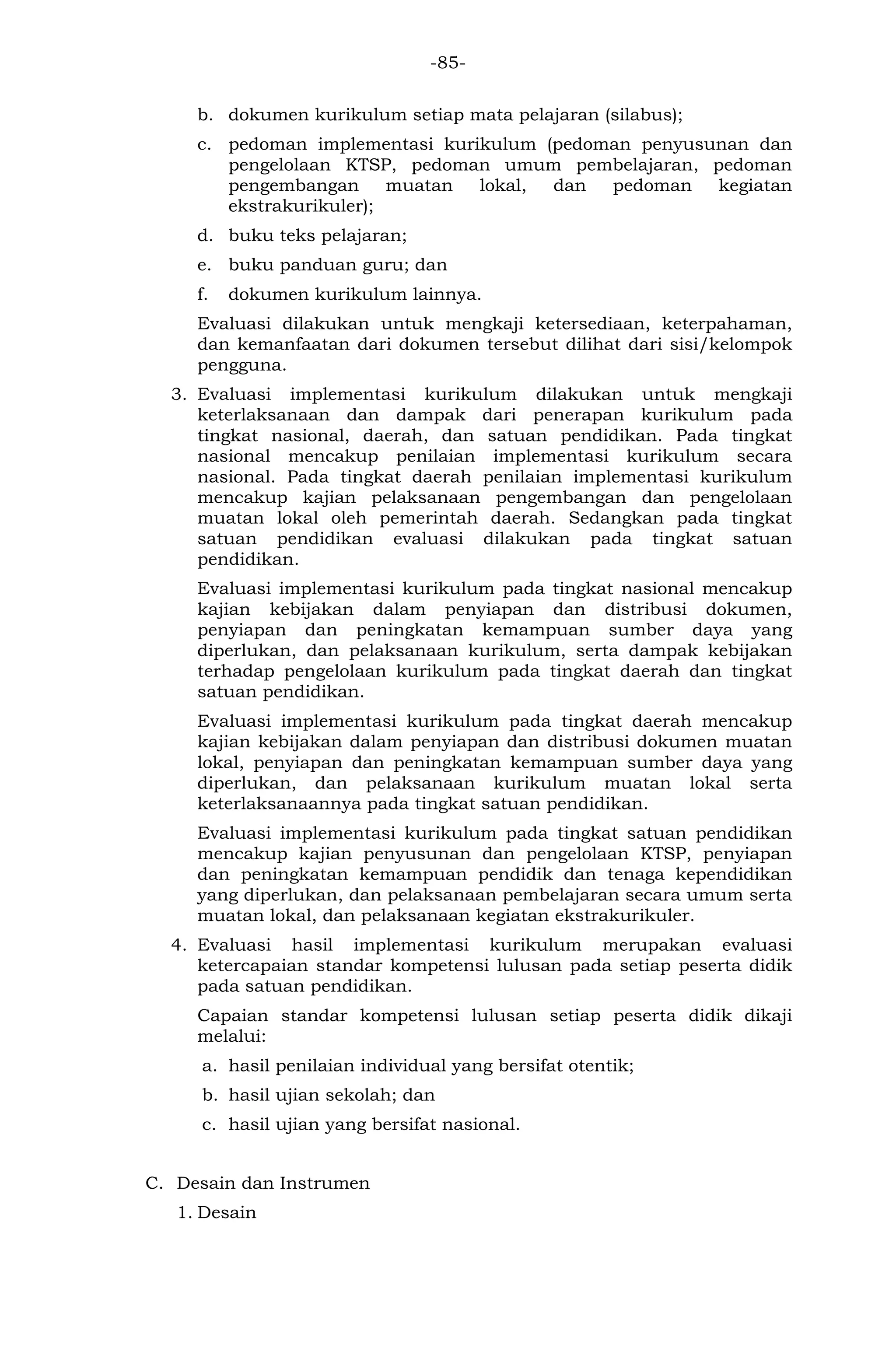 -85- 
b. dokumen kurikulum setiap mata pelajaran (silabus); 
c. pedoman implementasi kurikulum (pedoman penyusunan dan pengelolaan KTSP, pedoman umum pembelajaran, pedoman pengembangan muatan lokal, dan pedoman kegiatan ekstrakurikuler); 
d. buku teks pelajaran; 
e. buku panduan guru; dan 
f. dokumen kurikulum lainnya. 
Evaluasi dilakukan untuk mengkaji ketersediaan, keterpahaman, dan kemanfaatan dari dokumen tersebut dilihat dari sisi/kelompok pengguna. 
3. Evaluasi implementasi kurikulum dilakukan untuk mengkaji keterlaksanaan dan dampak dari penerapan kurikulum pada tingkat nasional, daerah, dan satuan pendidikan. Pada tingkat nasional mencakup penilaian implementasi kurikulum secara nasional. Pada tingkat daerah penilaian implementasi kurikulum mencakup kajian pelaksanaan pengembangan dan pengelolaan muatan lokal oleh pemerintah daerah. Sedangkan pada tingkat satuan pendidikan evaluasi dilakukan pada tingkat satuan pendidikan. 
Evaluasi implementasi kurikulum pada tingkat nasional mencakup kajian kebijakan dalam penyiapan dan distribusi dokumen, penyiapan dan peningkatan kemampuan sumber daya yang diperlukan, dan pelaksanaan kurikulum, serta dampak kebijakan terhadap pengelolaan kurikulum pada tingkat daerah dan tingkat satuan pendidikan. 
Evaluasi implementasi kurikulum pada tingkat daerah mencakup kajian kebijakan dalam penyiapan dan distribusi dokumen muatan lokal, penyiapan dan peningkatan kemampuan sumber daya yang diperlukan, dan pelaksanaan kurikulum muatan lokal serta keterlaksanaannya pada tingkat satuan pendidikan. 
Evaluasi implementasi kurikulum pada tingkat satuan pendidikan mencakup kajian penyusunan dan pengelolaan KTSP, penyiapan dan peningkatan kemampuan pendidik dan tenaga kependidikan yang diperlukan, dan pelaksanaan pembelajaran secara umum serta muatan lokal, dan pelaksanaan kegiatan ekstrakurikuler. 
4. Evaluasi hasil implementasi kurikulum merupakan evaluasi ketercapaian standar kompetensi lulusan pada setiap peserta didik pada satuan pendidikan. 
Capaian standar kompetensi lulusan setiap peserta didik dikaji melalui: 
a. hasil penilaian individual yang bersifat otentik; 
b. hasil ujian sekolah; dan 
c. hasil ujian yang bersifat nasional. 
C. Desain dan Instrumen 
1. Desain  