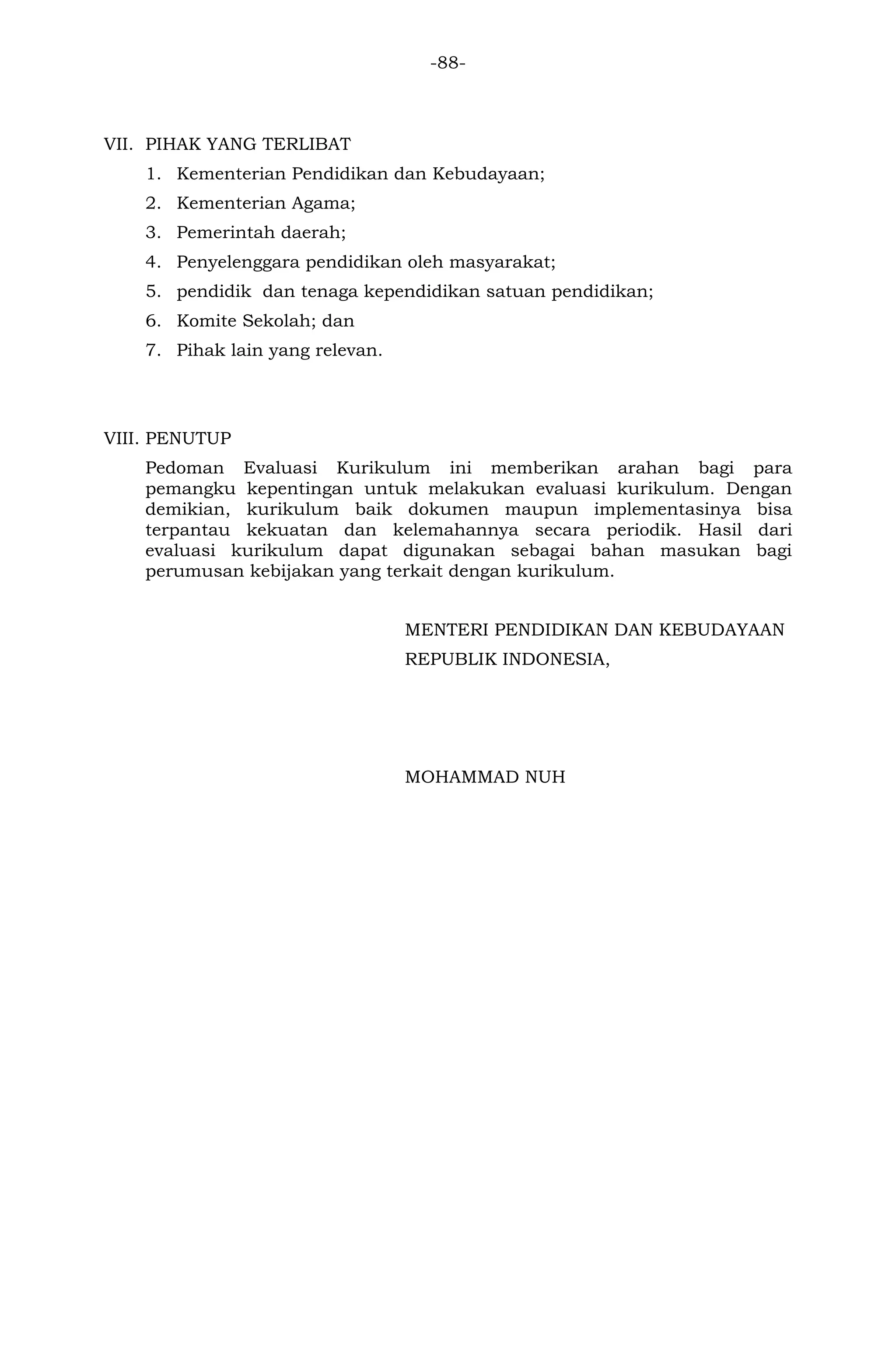-88- 
VII. PIHAK YANG TERLIBAT 
1. Kementerian Pendidikan dan Kebudayaan; 
2. Kementerian Agama; 
3. Pemerintah daerah; 
4. Penyelenggara pendidikan oleh masyarakat; 
5. pendidik dan tenaga kependidikan satuan pendidikan; 
6. Komite Sekolah; dan 
7. Pihak lain yang relevan. 
VIII. PENUTUP 
Pedoman Evaluasi Kurikulum ini memberikan arahan bagi para pemangku kepentingan untuk melakukan evaluasi kurikulum. Dengan demikian, kurikulum baik dokumen maupun implementasinya bisa terpantau kekuatan dan kelemahannya secara periodik. Hasil dari evaluasi kurikulum dapat digunakan sebagai bahan masukan bagi perumusan kebijakan yang terkait dengan kurikulum. 
MENTERI PENDIDIKAN DAN KEBUDAYAAN 
REPUBLIK INDONESIA, 
MOHAMMAD NUH 

