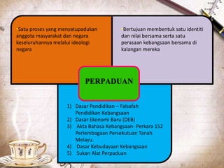 PERPADUAN
•Satu proses yang menyatupadukan
anggota masyarakat dan negara
keseluruhannya melalui ideologi
negara
•Bertujuan membentuk satu identiti
dan nilai bersama serta satu
perasaan kebangsaan bersama di
kalangan mereka
1) Dasar Pendidikan – Falsafah
Pendidikan Kebangsaan
2) Dasar Ekonomi Baru (DEB)
3) Akta Bahasa Kebangsaan- Perkara 152
Perlembagaan Persekutuan Tanah
Melayu.
4) Dasar Kebudayaan Kebangsaan
5) Sukan Alat Perpaduan
 