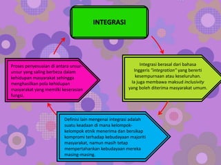 INTEGRASI
Integrasi berasal dari bahasa
Inggeris "integration" yang bererti
kesempurnaan atau keseluruhan.
Ia juga membawa maksud inclusivity
yang boleh diterima masyarakat umum.
Definisi lain mengenai integrasi adalah
suatu keadaan di mana kelompok-
kelompok etnik menerima dan bersikap
kompromi terhadap kebudayaan majoriti
masyarakat, namun masih tetap
mempertahankan kebudayaan mereka
masing-masing.
Proses penyesuaian di antara unsur-
unsur yang saling berbeza dalam
kehidupan masyarakat sehingga
menghasilkan pola kehidupan
masyarakat yang memilki keserasian
fungsi.
 