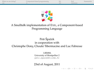 What we are doing?    Component-based programming         Scl   Exil   Summarize




           A Smalltalk implementation of E XIL, a Component-based
                          Programming Language


                                      ˇ c
                                 Petr Spaˇ ek
                             in cooperation with
            Christophe Dony, Chouki Tibermacine and Luc Fabresse

                                         LIRMM,
                                University of Montpellier 2
                                petr.spacek@lirmm.fr


                               23rd of August, 2011
 