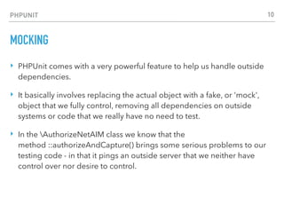PHPUNIT
MOCKING
‣ PHPUnit comes with a very powerful feature to help us handle outside
dependencies.
‣ It basically involves replacing the actual object with a fake, or 'mock',
object that we fully control, removing all dependencies on outside
systems or code that we really have no need to test.
‣ In the AuthorizeNetAIM class we know that the
method ::authorizeAndCapture() brings some serious problems to our
testing code - in that it pings an outside server that we neither have
control over nor desire to control.
10
 