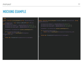 PHPUNIT
MOCKING EXAMPLE
<?php
public function processPayment(array $paymentDetails)
{
$transaction = new AuthorizeNetAIM(self::API_ID,
self::TRANS_KEY);
$transaction->amount = $paymentDetails['amount'];
$transaction->card_num = $paymentDetails['card_num'];
$transaction->exp_date = $paymentDetails['exp_date'];
$response = $transaction->authorizeAndCapture();
if ($response->approved) {
return $this->savePayment($response-
>transaction_id);
}
throw new Exception($response->error_message);
}
11
public function processPayment(AuthorizeNetAIM $transaction, array
$paymentDetails)
{
$transaction->amount = $paymentDetails['amount'];
$transaction->card_num = $paymentDetails['card_num'];
$transaction->exp_date = $paymentDetails['exp_date'];
$response = $transaction->authorizeAndCapture();
if ($response->approved) {
return $this->savePayment($response->transaction_id);
}
throw new Exception($response->error_message);
}
 