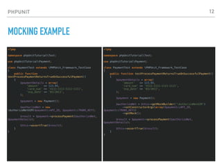 PHPUNIT
MOCKING EXAMPLE
<?php
namespace phpUnitTutorialTest;
use phpUnitTutorialPayment;
class PaymentTest extends PHPUnit_Framework_TestCase
{
public function
testProcessPaymentReturnsTrueOnSuccessfulPayment()
{
$paymentDetails = array(
'amount' => 123.99,
'card_num' => '4111-1111-1111-1111',
'exp_date' => '03/2013',
);
$payment = new Payment();
$authorizeNet = new
AuthorizeNetAIM($payment::API_ID, $payment::TRANS_KEY);
$result = $payment->processPayment($authorizeNet,
$paymentDetails);
$this->assertTrue($result);
}
}
12
<?php
namespace phpUnitTutorialTest;
use phpUnitTutorialPayment;
class PaymentTest extends PHPUnit_Framework_TestCase
{
public function testProcessPaymentReturnsTrueOnSuccessfulPayment()
{
$paymentDetails = array(
'amount' => 123.99,
'card_num' => '4111-1111-1111-1111',
'exp_date' => '03/2013',
);
$payment = new Payment();
$authorizeNet = $this->getMockBuilder('AuthorizeNetAIM')
->setConstructorArgs(array($payment::API_ID,
$payment::TRANS_KEY))
->getMock();
$result = $payment->processPayment($authorizeNet,
$paymentDetails);
$this->assertTrue($result);
}
}
 