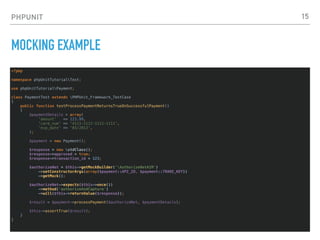 PHPUNIT
MOCKING EXAMPLE
<?php
namespace phpUnitTutorialTest;
use phpUnitTutorialPayment;
class PaymentTest extends PHPUnit_Framework_TestCase
{
public function testProcessPaymentReturnsTrueOnSuccessfulPayment()
{
$paymentDetails = array(
'amount' => 123.99,
'card_num' => '4111-1111-1111-1111',
'exp_date' => '03/2013',
);
$payment = new Payment();
$response = new stdClass();
$response->approved = true;
$response->transaction_id = 123;
$authorizeNet = $this->getMockBuilder('AuthorizeNetAIM')
->setConstructorArgs(array($payment::API_ID, $payment::TRANS_KEY))
->getMock();
$authorizeNet->expects($this->once())
->method('authorizeAndCapture')
->will($this->returnValue($response));
$result = $payment->processPayment($authorizeNet, $paymentDetails);
$this->assertTrue($result);
}
}
15
 