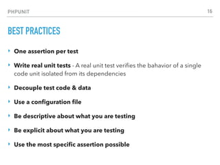 PHPUNIT
BEST PRACTICES
‣ One assertion per test
‣ Write real unit tests - A real unit test veriﬁes the bahavior of a single
code unit isolated from its dependencies
‣ Decouple test code & data
‣ Use a conﬁguration ﬁle
‣ Be descriptive about what you are testing
‣ Be explicit about what you are testing
‣ Use the most speciﬁc assertion possible
16
 