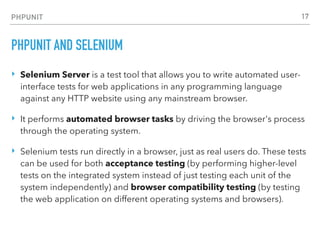 PHPUNIT
PHPUNIT AND SELENIUM
‣ Selenium Server is a test tool that allows you to write automated user-
interface tests for web applications in any programming language
against any HTTP website using any mainstream browser.
‣ It performs automated browser tasks by driving the browser's process
through the operating system.
‣ Selenium tests run directly in a browser, just as real users do. These tests
can be used for both acceptance testing (by performing higher-level
tests on the integrated system instead of just testing each unit of the
system independently) and browser compatibility testing (by testing
the web application on different operating systems and browsers).
17
 