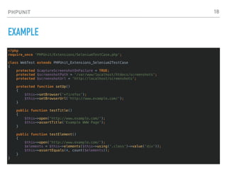 PHPUNIT
EXAMPLE
<?php
require_once 'PHPUnit/Extensions/SeleniumTestCase.php';
class WebTest extends PHPUnit_Extensions_Selenium2TestCase
{
protected $captureScreenshotOnFailure = TRUE;
protected $screenshotPath = '/var/www/localhost/htdocs/screenshots';
protected $screenshotUrl = 'http://localhost/screenshots';
protected function setUp()
{
$this->setBrowser('*firefox');
$this->setBrowserUrl('http://www.example.com/');
}
public function testTitle()
{
$this->open('http://www.example.com/');
$this->assertTitle('Example WWW Page');
}
public function testElement()
{
$this->open('http://www.example.com/');
$elements = $this->elements($this->using('.class')->value('div'));
$this->assertEquals(4, count($elements));
}
}
18
 