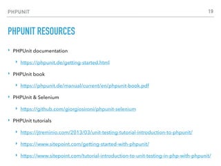 PHPUNIT
PHPUNIT RESOURCES
‣ PHPUnit documentation
‣ https://phpunit.de/getting-started.html
‣ PHPUnit book
‣ https://phpunit.de/manual/current/en/phpunit-book.pdf
‣ PHPUnit & Selenium
‣ https://github.com/giorgiosironi/phpunit-selenium
‣ PHPUnit tutorials
‣ https://jtreminio.com/2013/03/unit-testing-tutorial-introduction-to-phpunit/
‣ https://www.sitepoint.com/getting-started-with-phpunit/
‣ https://www.sitepoint.com/tutorial-introduction-to-unit-testing-in-php-with-phpunit/
19
 