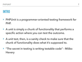 PHPUNIT
INTRO
‣ PHPUnit is a programmer-oriented testing framework for
PHP.
‣ A unit is simply a chunk of functionality that performs a
speciﬁc action where you can test the outcome.
‣ A unit test, then, is a sanity check to make sure that the
chunk of functionality does what it’s supposed to.
‣ “The secret in testing is writing testable code” - Miško
Hevery
2
 