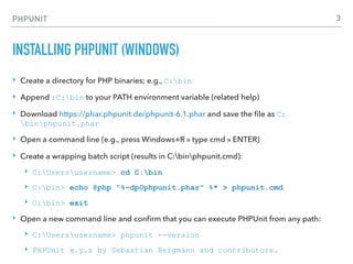PHPUNIT
INSTALLING PHPUNIT (WINDOWS)
‣ Create a directory for PHP binaries; e.g., C:bin
‣ Append ;C:bin to your PATH environment variable (related help)
‣ Download https://phar.phpunit.de/phpunit-6.1.phar and save the ﬁle as C:
binphpunit.phar
‣ Open a command line (e.g., press Windows+R » type cmd » ENTER)
‣ Create a wrapping batch script (results in C:binphpunit.cmd):
‣ C:Usersusername> cd C:bin
‣ C:bin> echo @php "%~dp0phpunit.phar" %* > phpunit.cmd
‣ C:bin> exit
‣ Open a new command line and conﬁrm that you can execute PHPUnit from any path:
‣ C:Usersusername> phpunit --version
‣ PHPUnit x.y.z by Sebastian Bergmann and contributors.
3
 