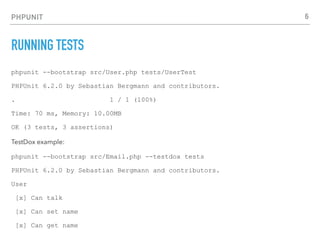 PHPUNIT
RUNNING TESTS
phpunit --bootstrap src/User.php tests/UserTest
PHPUnit 6.2.0 by Sebastian Bergmann and contributors.
. 1 / 1 (100%)
Time: 70 ms, Memory: 10.00MB
OK (3 tests, 3 assertions)
TestDox example:
phpunit --bootstrap src/Email.php --testdox tests
PHPUnit 6.2.0 by Sebastian Bergmann and contributors.
User
[x] Can talk
[x] Can set name
[x] Can get name
6
 