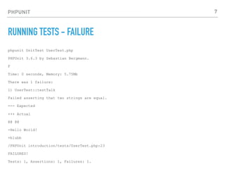 PHPUNIT
RUNNING TESTS - FAILURE
phpunit UnitTest UserTest.php
PHPUnit 3.6.3 by Sebastian Bergmann.
F
Time: 0 seconds, Memory: 5.75Mb
There was 1 failure:
1) UserTest::testTalk
Failed asserting that two strings are equal.
--- Expected
+++ Actual
@@ @@
-Hello World!
+blubb
/PHPUnit introduction/tests/UserTest.php:23
FAILURES!
Tests: 1, Assertions: 1, Failures: 1.
7
 