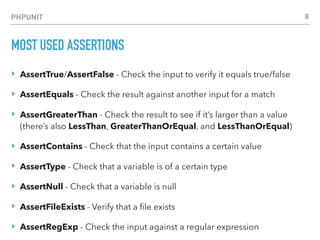 PHPUNIT
MOST USED ASSERTIONS
‣ AssertTrue/AssertFalse - Check the input to verify it equals true/false
‣ AssertEquals - Check the result against another input for a match
‣ AssertGreaterThan - Check the result to see if it’s larger than a value
(there’s also LessThan, GreaterThanOrEqual, and LessThanOrEqual)
‣ AssertContains - Check that the input contains a certain value
‣ AssertType - Check that a variable is of a certain type
‣ AssertNull - Check that a variable is null
‣ AssertFileExists - Verify that a ﬁle exists
‣ AssertRegExp - Check the input against a regular expression
8
 