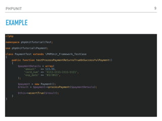 PHPUNIT
EXAMPLE
<?php
namespace phpUnitTutorialTest;
use phpUnitTutorialPayment;
class PaymentTest extends PHPUnit_Framework_TestCase
{
public function testProcessPaymentReturnsTrueOnSuccessfulPayment()
{
$paymentDetails = array(
'amount' => 123.99,
'card_num' => '4111-1111-1111-1111',
'exp_date' => '03/2013',
);
$payment = new Payment();
$result = $payment->processPayment($paymentDetails);
$this->assertTrue($result);
}
}
9
 