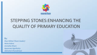 STEPPING STONES:ENHANCING THE
QUALITY OF PRIMARY EDUCATION
By:
Riya Mittal (Team leader)
Neha Kabra
Anindita Khare
Apoorwa Agnihotry
Abhishek Khandelwal
 