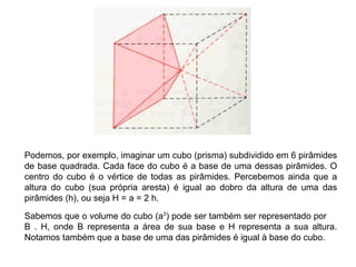 Podemos, por exemplo, imaginar um cubo (prisma) subdividido em 6 pirâmides
de base quadrada. Cada face do cubo é a base de uma dessas pirâmides. O
centro do cubo é o vértice de todas as pirâmides. Percebemos ainda que a
altura do cubo (sua própria aresta) é igual ao dobro da altura de uma das
pirâmides (h), ou seja H = a = 2 h.
Sabemos que o volume do cubo (a3
) pode ser também ser representado por
B . H, onde B representa a área de sua base e H representa a sua altura.
Notamos também que a base de uma das pirâmides é igual à base do cubo.
 
