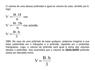 O volume de uma dessas pirâmides é igual ao volume do cubo, dividido por 6,
logo:
3
h.B
V
aindaou
6
2h.B
V
ou
6
H.B
V
=
=
=
OBS: No caso de uma pirâmide de base qualquer, podemos imaginar a sua
base subdividida em n triângulos e a pirâmide, repartida em n pirâmides
triangulares. Logo, o volume da pirâmide será igual à soma dos volumes
dessas n pirâmides. Isso acarretará que o volume de QUALQUER pirâmide
possa ser calculado como:
3
h.B
V =
 