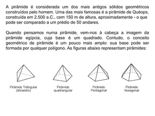 A pirâmide é considerada um dos mais antigos sólidos geométricos
construídos pelo homem. Uma das mais famosas é a pirâmide de Quéops,
construída em 2.500 a.C., com 150 m de altura, aproximadamente - o que
pode ser comparado a um prédio de 50 andares.
Quando pensamos numa pirâmide, vem-nos à cabeça a imagem da
pirâmide egípcia, cuja base é um quadrado. Contudo, o conceito
geométrico de pirâmide é um pouco mais amplo: sua base pode ser
formada por qualquer polígono. As figuras abaixo representam pirâmides:
 